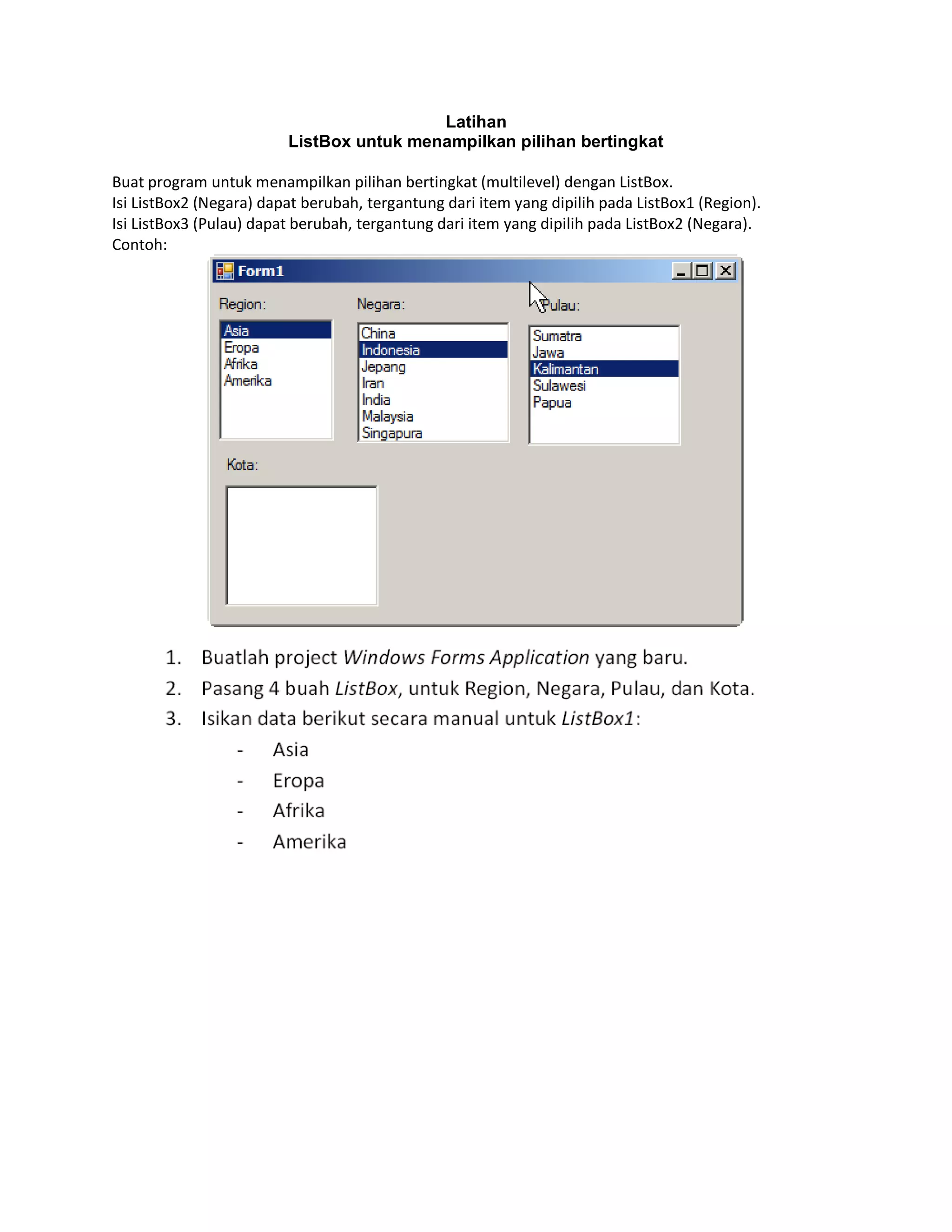 Latihan
ListBox untuk menampilkan pilihan bertingkat
Buat program untuk menampilkan pilihan bertingkat (multilevel) dengan ListBox.
Isi ListBox2 (Negara) dapat berubah, tergantung dari item yang dipilih pada ListBox1 (Region).
Isi ListBox3 (Pulau) dapat berubah, tergantung dari item yang dipilih pada ListBox2 (Negara).
Contoh:

 