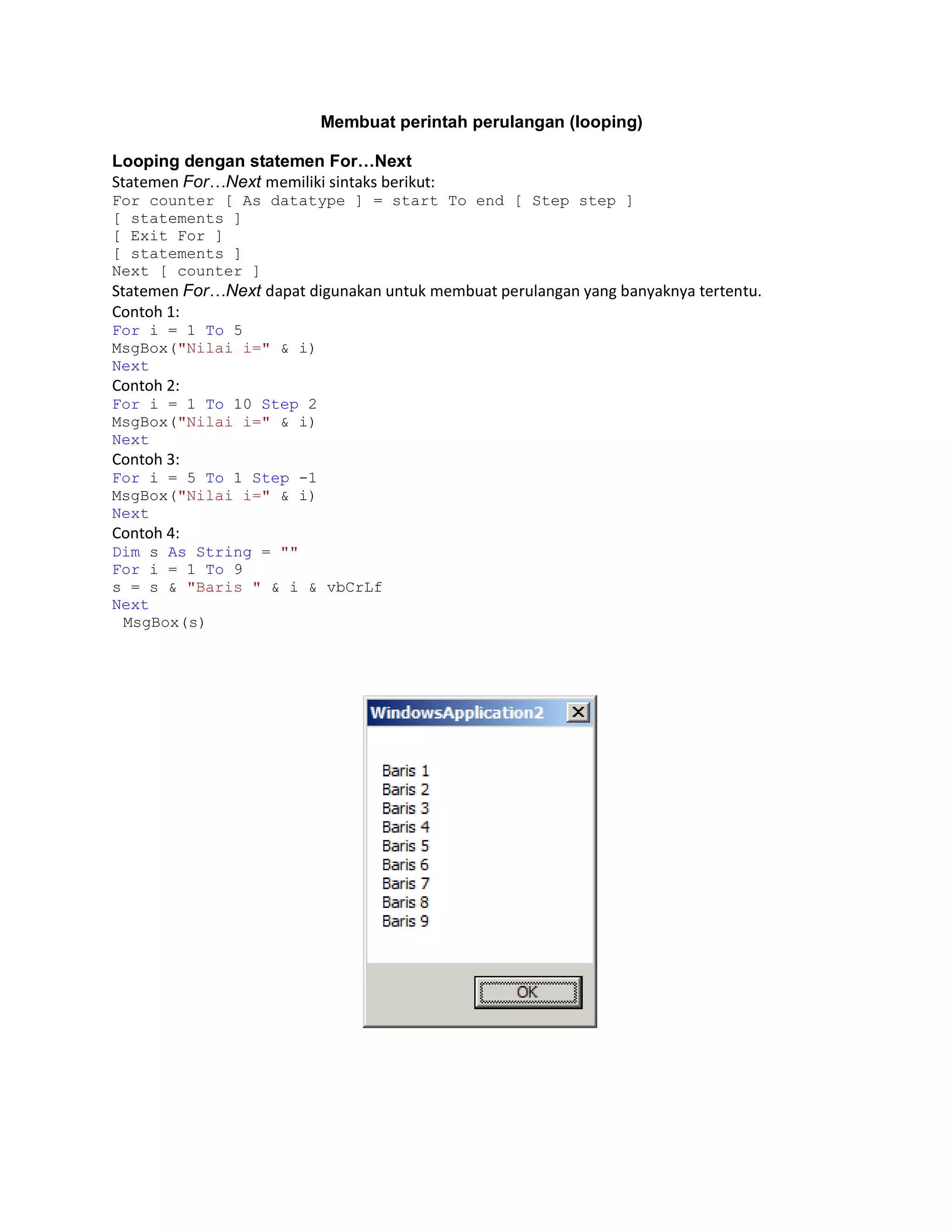 Membuat perintah perulangan (looping)
Looping dengan statemen For…Next
Statemen For…Next memiliki sintaks berikut:
For counter [ As datatype ] = start To end [ Step step ]
[ statements ]
[ Exit For ]
[ statements ]
Next [ counter ]

Statemen For…Next dapat digunakan untuk membuat perulangan yang banyaknya tertentu.
Contoh 1:
For i = 1 To 5
MsgBox("Nilai i=" & i)
Next

Contoh 2:
For i = 1 To 10 Step 2
MsgBox("Nilai i=" & i)
Next

Contoh 3:
For i = 5 To 1 Step -1
MsgBox("Nilai i=" & i)
Next

Contoh 4:
Dim s As String = ""
For i = 1 To 9
s = s & "Baris " & i & vbCrLf
Next
MsgBox(s)

 