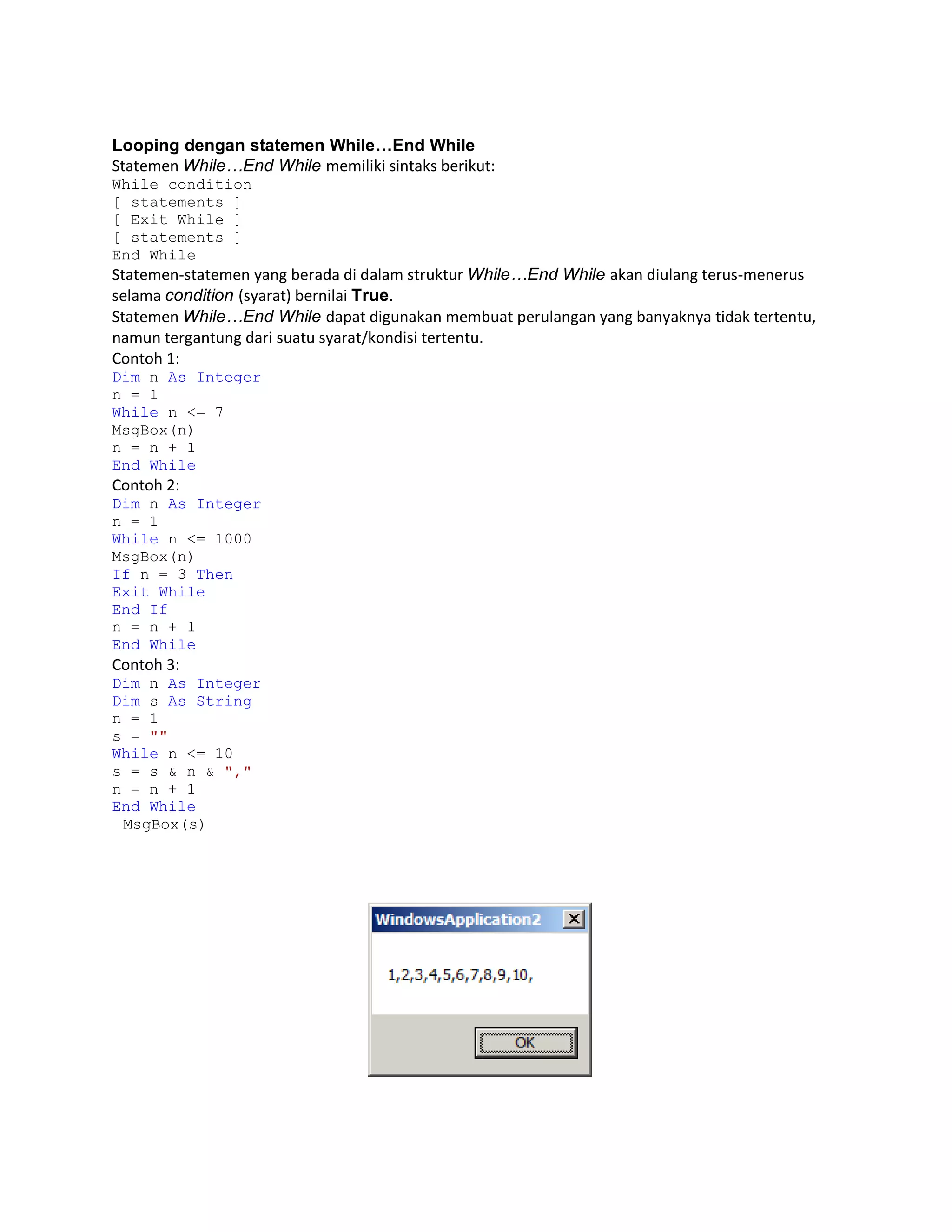 Looping dengan statemen While…End While
Statemen While…End While memiliki sintaks berikut:
While condition
[ statements ]
[ Exit While ]
[ statements ]
End While

Statemen-statemen yang berada di dalam struktur While…End While akan diulang terus-menerus
selama condition (syarat) bernilai True.
Statemen While…End While dapat digunakan membuat perulangan yang banyaknya tidak tertentu,
namun tergantung dari suatu syarat/kondisi tertentu.
Contoh 1:
Dim n As Integer
n = 1
While n <= 7
MsgBox(n)
n = n + 1
End While

Contoh 2:
Dim n As Integer
n = 1
While n <= 1000
MsgBox(n)
If n = 3 Then
Exit While
End If
n = n + 1
End While

Contoh 3:
Dim n As Integer
Dim s As String
n = 1
s = ""
While n <= 10
s = s & n & ","
n = n + 1
End While
MsgBox(s)

 