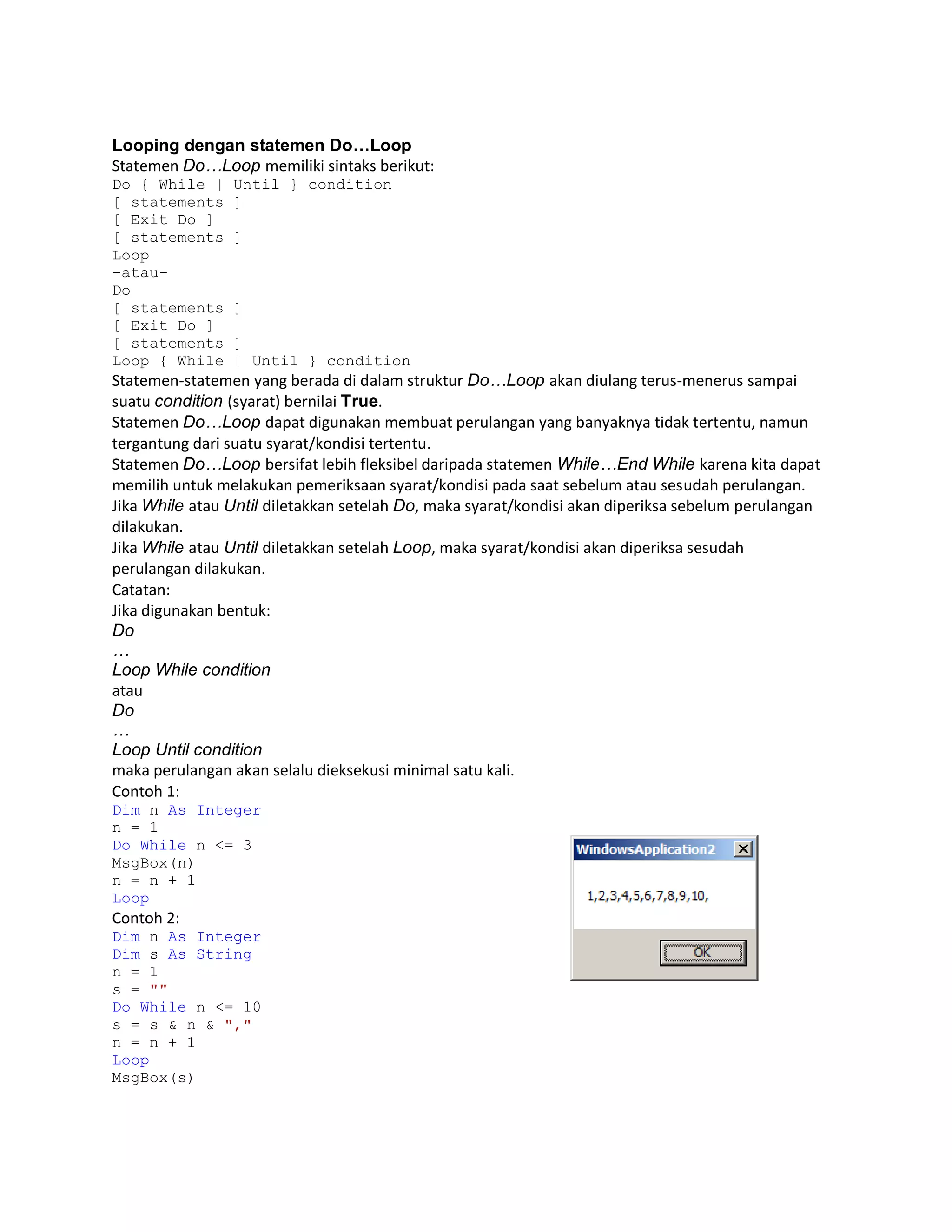 Looping dengan statemen Do…Loop
Statemen Do…Loop memiliki sintaks berikut:
Do { While |
[ statements
[ Exit Do ]
[ statements
Loop
-atauDo
[ statements
[ Exit Do ]
[ statements
Loop { While

Until } condition
]
]

]
]
| Until } condition

Statemen-statemen yang berada di dalam struktur Do…Loop akan diulang terus-menerus sampai
suatu condition (syarat) bernilai True.
Statemen Do…Loop dapat digunakan membuat perulangan yang banyaknya tidak tertentu, namun
tergantung dari suatu syarat/kondisi tertentu.
Statemen Do…Loop bersifat lebih fleksibel daripada statemen While…End While karena kita dapat
memilih untuk melakukan pemeriksaan syarat/kondisi pada saat sebelum atau sesudah perulangan.
Jika While atau Until diletakkan setelah Do, maka syarat/kondisi akan diperiksa sebelum perulangan
dilakukan.
Jika While atau Until diletakkan setelah Loop, maka syarat/kondisi akan diperiksa sesudah
perulangan dilakukan.
Catatan:
Jika digunakan bentuk:
Do
…
Loop While condition
atau
Do
…
Loop Until condition
maka perulangan akan selalu dieksekusi minimal satu kali.
Contoh 1:
Dim n As Integer
n = 1
Do While n <= 3
MsgBox(n)
n = n + 1
Loop

Contoh 2:
Dim n As Integer
Dim s As String
n = 1
s = ""
Do While n <= 10
s = s & n & ","
n = n + 1
Loop
MsgBox(s)

 
