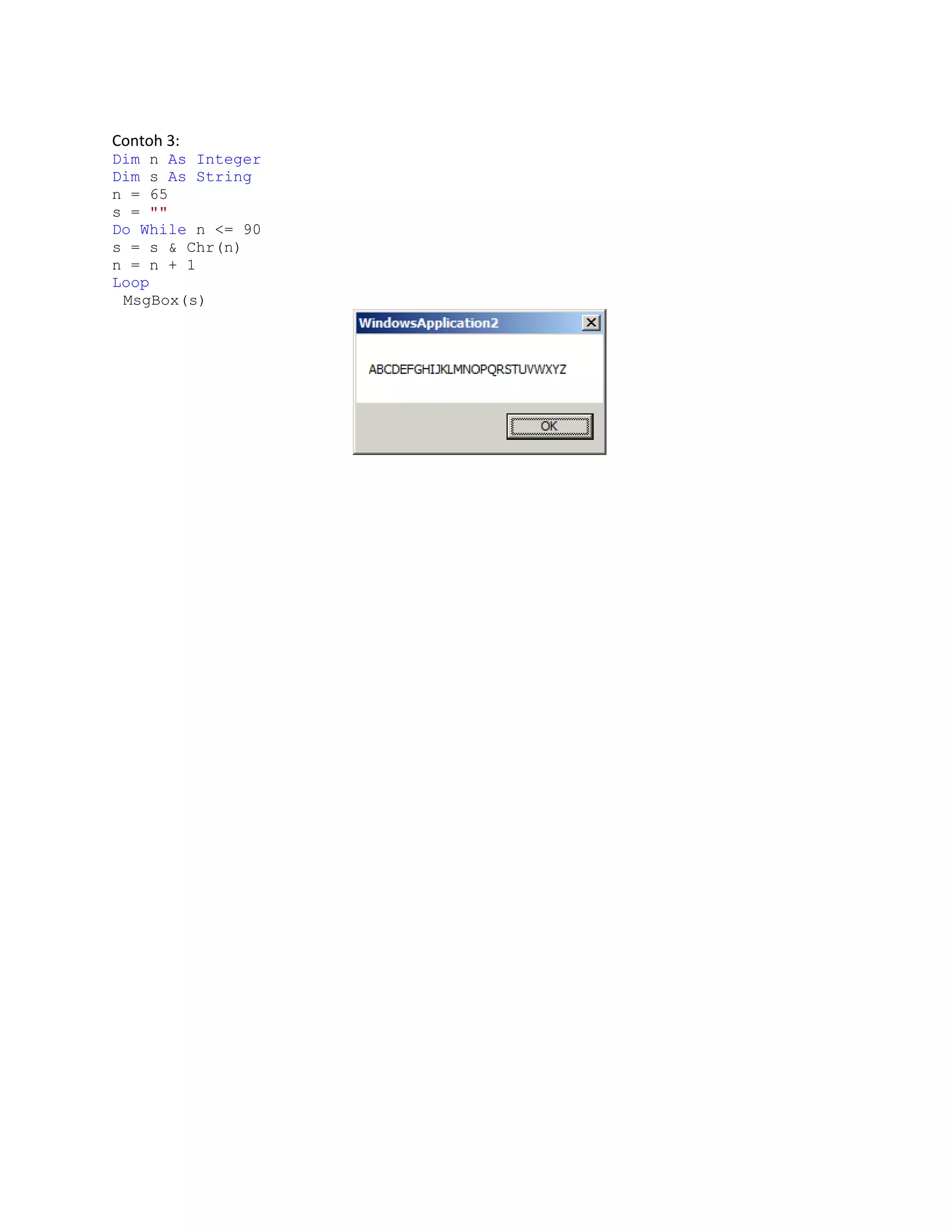 Contoh 3:
Dim n As Integer
Dim s As String
n = 65
s = ""
Do While n <= 90
s = s & Chr(n)
n = n + 1
Loop
MsgBox(s)

 
