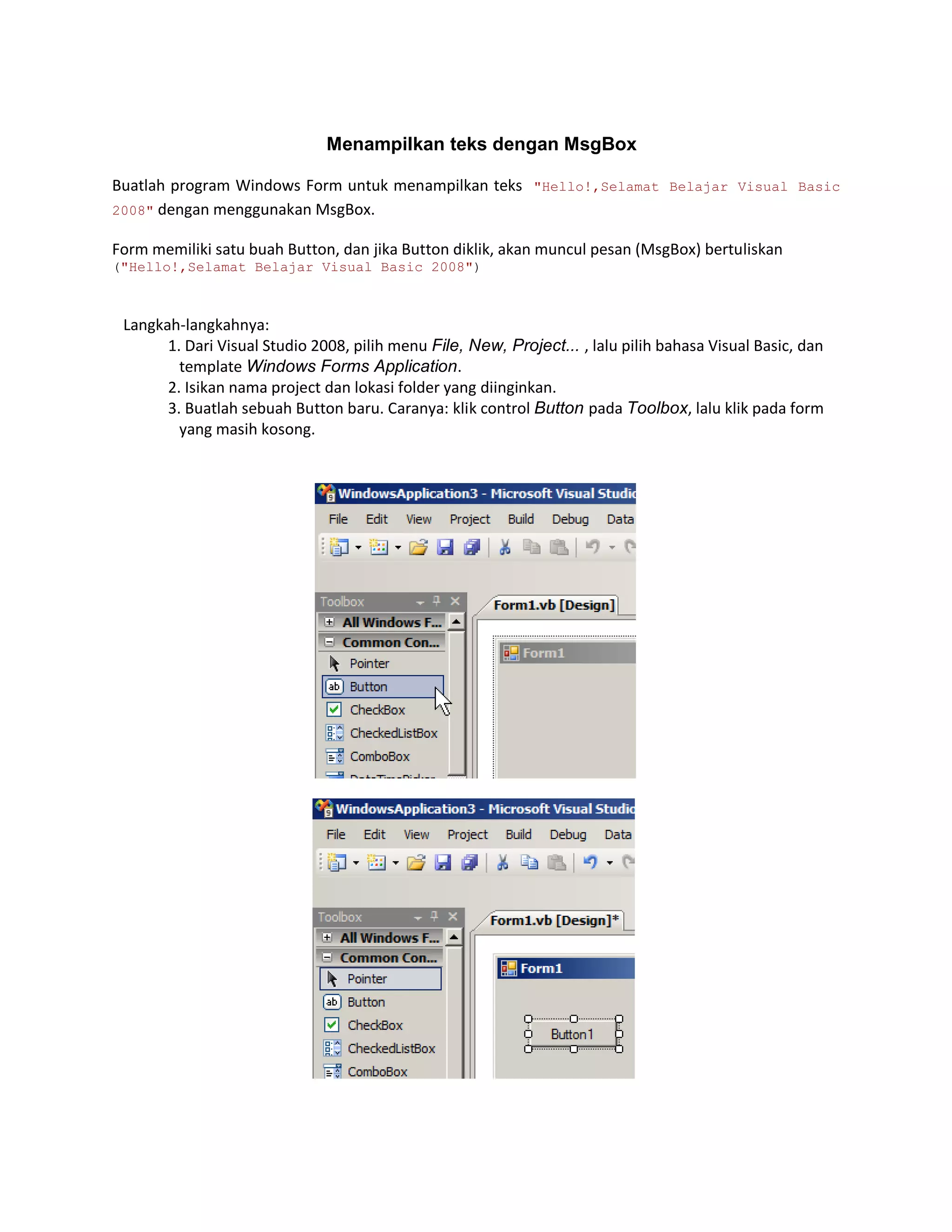 Menampilkan teks dengan MsgBox
Buatlah program Windows Form untuk menampilkan teks "Hello!,Selamat Belajar Visual Basic
2008" dengan menggunakan MsgBox.
Form memiliki satu buah Button, dan jika Button diklik, akan muncul pesan (MsgBox) bertuliskan
("Hello!,Selamat Belajar Visual Basic 2008")

Langkah-langkahnya:
1. Dari Visual Studio 2008, pilih menu File, New, Project... , lalu pilih bahasa Visual Basic, dan
template Windows Forms Application.
2. Isikan nama project dan lokasi folder yang diinginkan.
3. Buatlah sebuah Button baru. Caranya: klik control Button pada Toolbox, lalu klik pada form
yang masih kosong.

 
