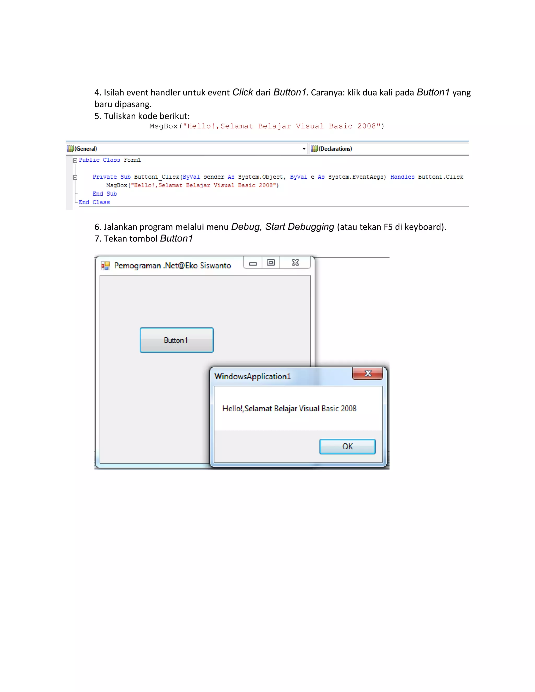 4. Isilah event handler untuk event Click dari Button1. Caranya: klik dua kali pada Button1 yang
baru dipasang.
5. Tuliskan kode berikut:
MsgBox("Hello!,Selamat Belajar Visual Basic 2008")

6. Jalankan program melalui menu Debug, Start Debugging (atau tekan F5 di keyboard).
7. Tekan tombol Button1

 