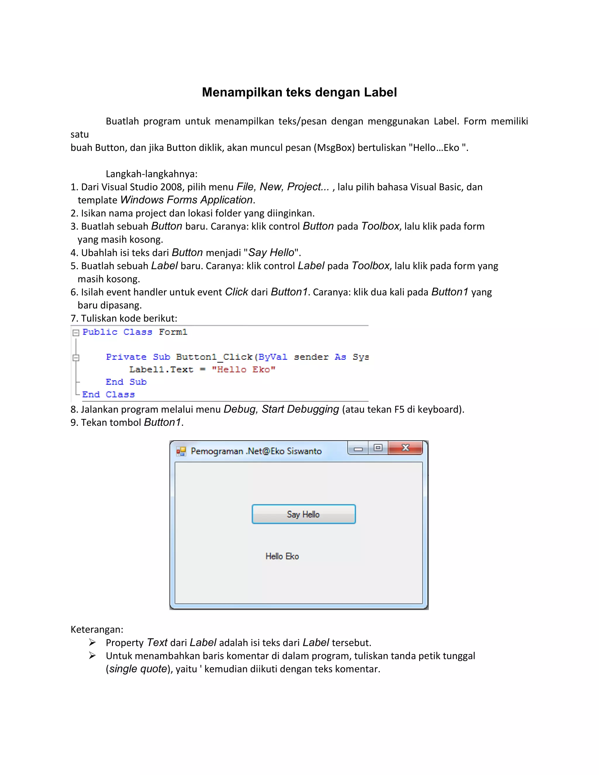 Menampilkan teks dengan Label
Buatlah program untuk menampilkan teks/pesan dengan menggunakan Label. Form memiliki
satu
buah Button, dan jika Button diklik, akan muncul pesan (MsgBox) bertuliskan "Hello…Eko ".
Langkah-langkahnya:
1. Dari Visual Studio 2008, pilih menu File, New, Project... , lalu pilih bahasa Visual Basic, dan
template Windows Forms Application.
2. Isikan nama project dan lokasi folder yang diinginkan.
3. Buatlah sebuah Button baru. Caranya: klik control Button pada Toolbox, lalu klik pada form
yang masih kosong.
4. Ubahlah isi teks dari Button menjadi "Say Hello".
5. Buatlah sebuah Label baru. Caranya: klik control Label pada Toolbox, lalu klik pada form yang
masih kosong.
6. Isilah event handler untuk event Click dari Button1. Caranya: klik dua kali pada Button1 yang
baru dipasang.
7. Tuliskan kode berikut:

8. Jalankan program melalui menu Debug, Start Debugging (atau tekan F5 di keyboard).
9. Tekan tombol Button1.

Keterangan:
 Property Text dari Label adalah isi teks dari Label tersebut.
 Untuk menambahkan baris komentar di dalam program, tuliskan tanda petik tunggal
(single quote), yaitu ' kemudian diikuti dengan teks komentar.

 