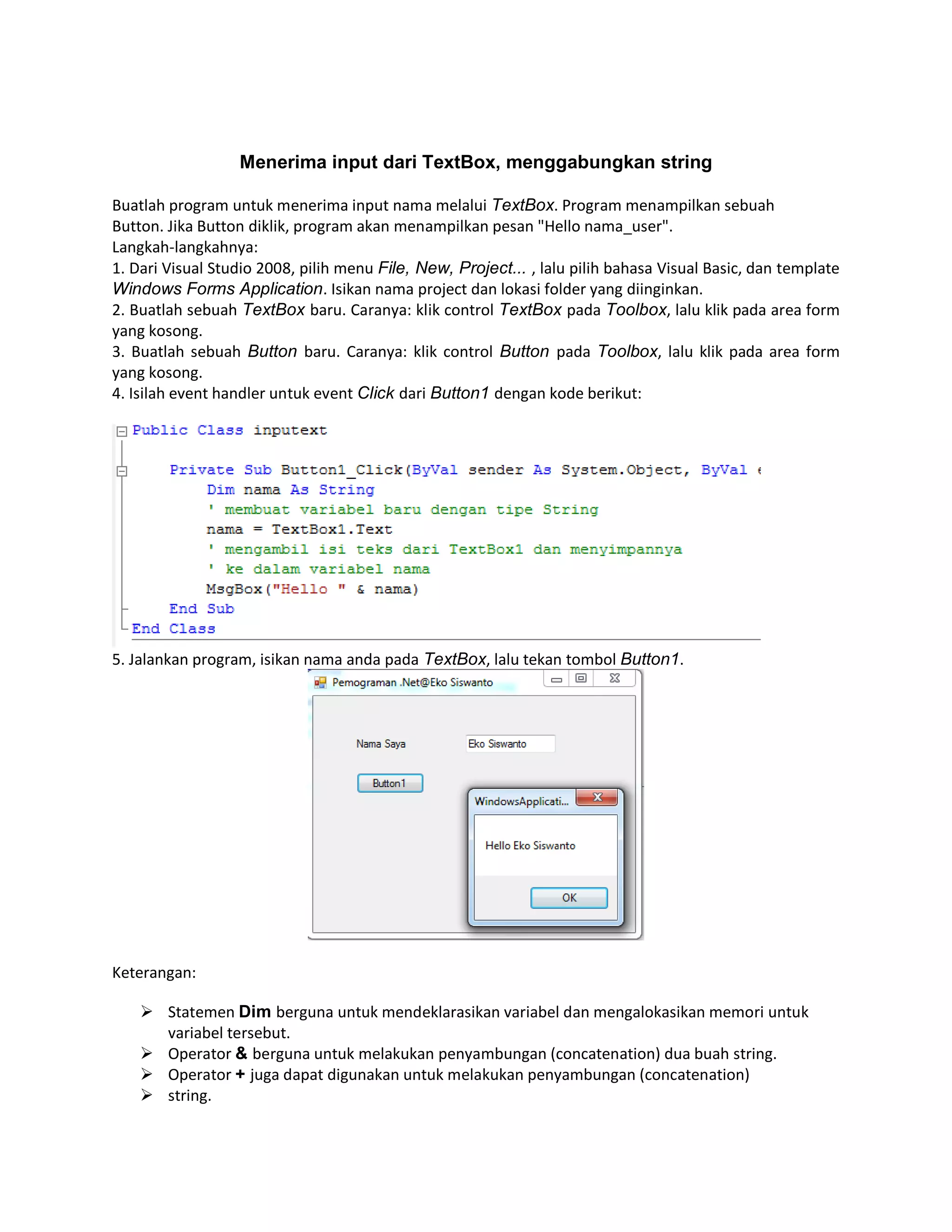 Menerima input dari TextBox, menggabungkan string
Buatlah program untuk menerima input nama melalui TextBox. Program menampilkan sebuah
Button. Jika Button diklik, program akan menampilkan pesan "Hello nama_user".
Langkah-langkahnya:
1. Dari Visual Studio 2008, pilih menu File, New, Project... , lalu pilih bahasa Visual Basic, dan template
Windows Forms Application. Isikan nama project dan lokasi folder yang diinginkan.
2. Buatlah sebuah TextBox baru. Caranya: klik control TextBox pada Toolbox, lalu klik pada area form
yang kosong.
3. Buatlah sebuah Button baru. Caranya: klik control Button pada Toolbox, lalu klik pada area form
yang kosong.
4. Isilah event handler untuk event Click dari Button1 dengan kode berikut:

5. Jalankan program, isikan nama anda pada TextBox, lalu tekan tombol Button1.

Keterangan:
 Statemen Dim berguna untuk mendeklarasikan variabel dan mengalokasikan memori untuk
variabel tersebut.
 Operator & berguna untuk melakukan penyambungan (concatenation) dua buah string.
 Operator + juga dapat digunakan untuk melakukan penyambungan (concatenation)
 string.

 