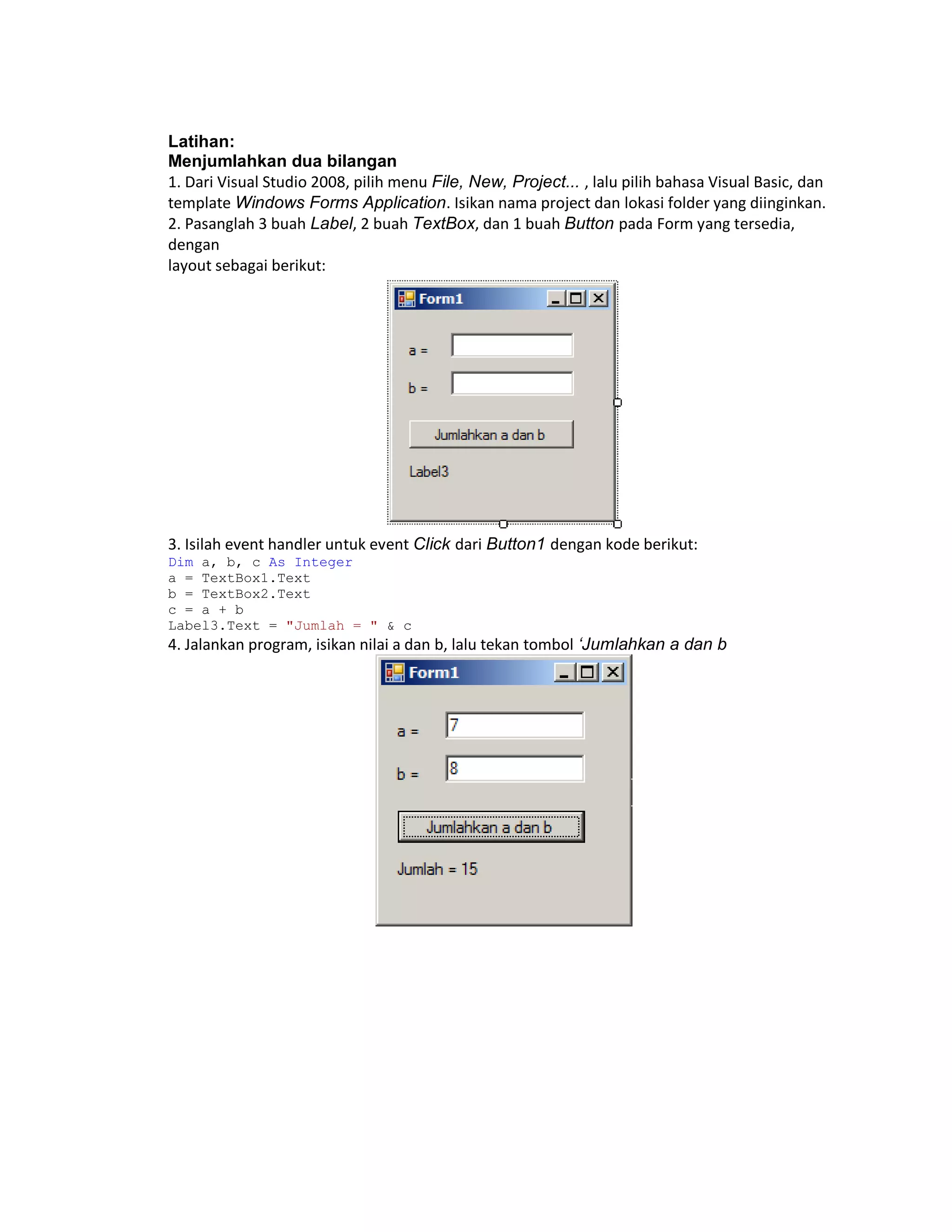 Latihan:
Menjumlahkan dua bilangan
1. Dari Visual Studio 2008, pilih menu File, New, Project... , lalu pilih bahasa Visual Basic, dan
template Windows Forms Application. Isikan nama project dan lokasi folder yang diinginkan.
2. Pasanglah 3 buah Label, 2 buah TextBox, dan 1 buah Button pada Form yang tersedia,
dengan
layout sebagai berikut:

3. Isilah event handler untuk event Click dari Button1 dengan kode berikut:
Dim a, b, c As Integer
a = TextBox1.Text
b = TextBox2.Text
c = a + b
Label3.Text = "Jumlah = " & c

4. Jalankan program, isikan nilai a dan b, lalu tekan tombol ‘Jumlahkan a dan b

 