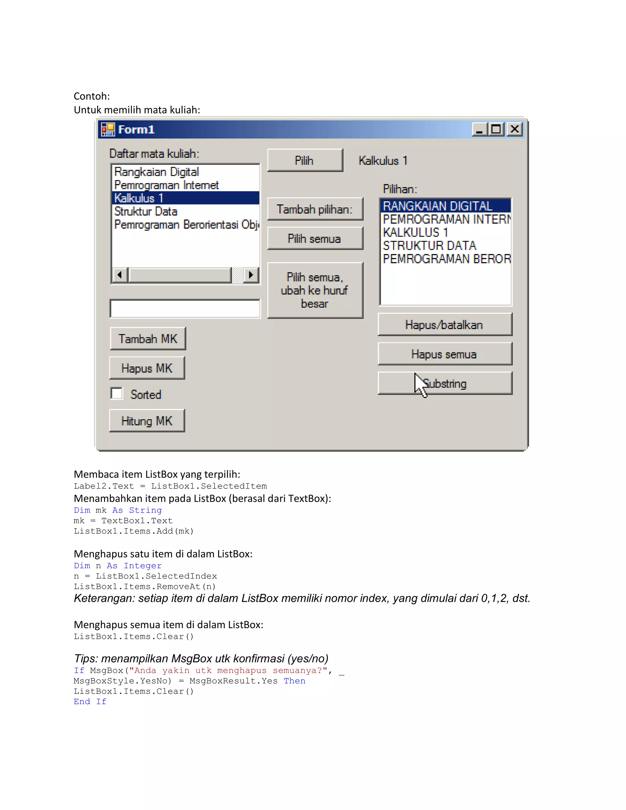 Contoh:
Untuk memilih mata kuliah:

Membaca item ListBox yang terpilih:
Label2.Text = ListBox1.SelectedItem

Menambahkan item pada ListBox (berasal dari TextBox):
Dim mk As String
mk = TextBox1.Text
ListBox1.Items.Add(mk)

Menghapus satu item di dalam ListBox:
Dim n As Integer
n = ListBox1.SelectedIndex
ListBox1.Items.RemoveAt(n)

Keterangan: setiap item di dalam ListBox memiliki nomor index, yang dimulai dari 0,1,2, dst.
Menghapus semua item di dalam ListBox:
ListBox1.Items.Clear()

Tips: menampilkan MsgBox utk konfirmasi (yes/no)
If MsgBox("Anda yakin utk menghapus semuanya?", _
MsgBoxStyle.YesNo) = MsgBoxResult.Yes Then
ListBox1.Items.Clear()
End If

 