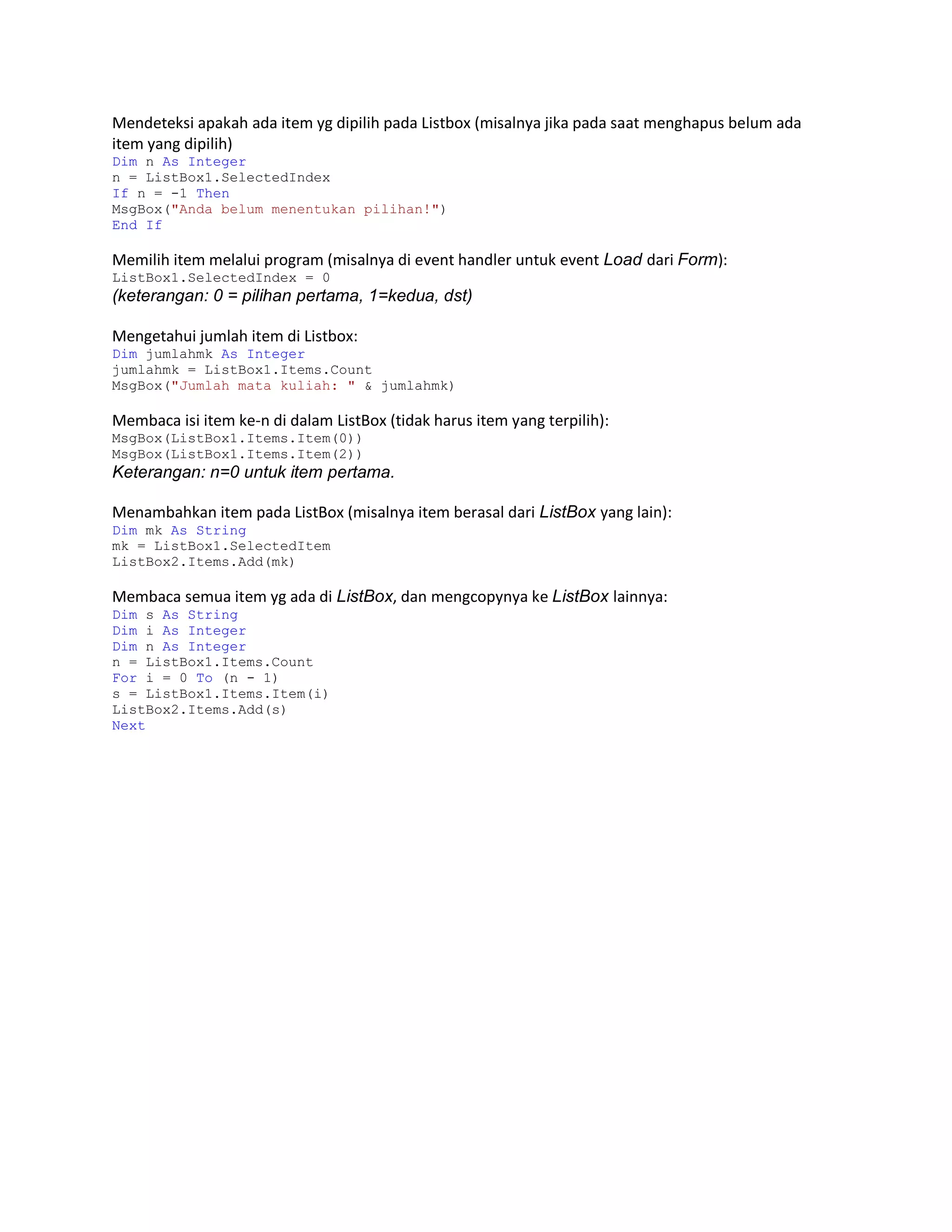 Mendeteksi apakah ada item yg dipilih pada Listbox (misalnya jika pada saat menghapus belum ada
item yang dipilih)
Dim n As Integer
n = ListBox1.SelectedIndex
If n = -1 Then
MsgBox("Anda belum menentukan pilihan!")
End If

Memilih item melalui program (misalnya di event handler untuk event Load dari Form):
ListBox1.SelectedIndex = 0

(keterangan: 0 = pilihan pertama, 1=kedua, dst)
Mengetahui jumlah item di Listbox:
Dim jumlahmk As Integer
jumlahmk = ListBox1.Items.Count
MsgBox("Jumlah mata kuliah: " & jumlahmk)

Membaca isi item ke-n di dalam ListBox (tidak harus item yang terpilih):
MsgBox(ListBox1.Items.Item(0))
MsgBox(ListBox1.Items.Item(2))

Keterangan: n=0 untuk item pertama.
Menambahkan item pada ListBox (misalnya item berasal dari ListBox yang lain):
Dim mk As String
mk = ListBox1.SelectedItem
ListBox2.Items.Add(mk)

Membaca semua item yg ada di ListBox, dan mengcopynya ke ListBox lainnya:
Dim s As String
Dim i As Integer
Dim n As Integer
n = ListBox1.Items.Count
For i = 0 To (n - 1)
s = ListBox1.Items.Item(i)
ListBox2.Items.Add(s)
Next

 