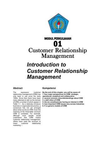 MODULPERKULIAHAN
01
Customer Relationship
Management
Introduction to
Customer Relationship
Management
Abstract Kompetensi
The expression customer
relationship management (CRM) has
only been in use since the early
1990s. Since then there have been
many attempts to defi ne the domain
of CRM, a number of which appear in
Table 1.1 . As a relatively immature
business or organizational practice, a
consensus has not yet emerged
about what counts as CRM. Even the
meaning of the three-letter acronym
CRM is contested. For example,
although most people would
understand that CRM means
customer relationship management,
others have used the acronym to
mean customer relationship
marketing. 1.
By the end of this chapter, you will be aware of:
1. four major perspectives on CRM: strategic,
operational, analytical and collaborative
2. several common misunderstandings about CRM
3. a defi nition of CRM
4. the six constituencies having an interest in CRM
5. how important CRM issues vary across industries
6. fi ve generic models of CRM
 