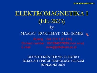 ELEKTROMAGNETIKA I




ELEKTROMAGNETIKA I
      (EE-2823)
           by
 MAMAT ROKHMAT, M.SI (MMR)
         Ruang : Gd. C lt 1 (C.114)
 Contact number : 081394057609 (non sms)
 E-mail        : mrm@stttelkom.ac.id


   DEPARTEMEN TEKNIK ELEKTRO
 SEKOLAH TINGGI TEKNOLOGI TELKOM
          BANDUNG 2007
 