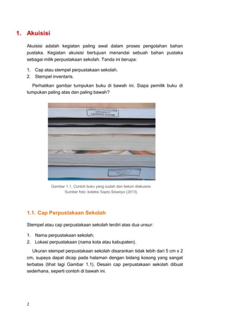 1. Akuisisi

   Akuisisi adalah kegiatan paling awal dalam proses pengolahan bahan
   pustaka. Kegiatan akuisisi bertujuan menandai sebuah bahan pustaka
   sebagai milik perpustakaan sekolah. Tanda ini berupa:

   1. Cap atau stempel perpustakaan sekolah.
   2. Stempel inventaris.
     Perhatikan gambar tumpukan buku di bawah ini. Siapa pemilik buku di
   tumpukan paling atas dan paling bawah?




              Gambar 1.1, Contoh buku yang sudah dan belum diakuisisi.
                    Sumber foto: koleksi Sapto Siswoyo (2013).




   1.1. Cap Perpustakaan Sekolah

   Stempel atau cap perpustakaan sekolah terdiri atas dua unsur:

   1. Nama perpustakaan sekolah;
   2. Lokasi perpustakaan (nama kota atau kabupaten).
      Ukuran stempel perpustakaan sekolah disarankan tidak lebih dari 5 cm x 2
   cm, supaya dapat dicap pada halaman dengan bidang kosong yang sangat
   terbatas (lihat lagi Gambar 1.1). Desain cap perpustakaan sekolah dibuat
   sederhana, seperti contoh di bawah ini.




   2
 