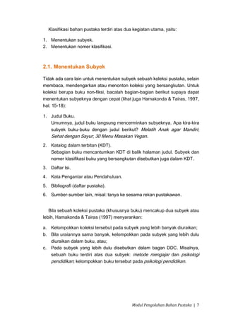 Klasifikasi bahan pustaka terdiri atas dua kegiatan utama, yaitu:

1. Menentukan subyek.
2. Menentukan nomer klasifikasi.



2.1. Menentukan Subyek

Tidak ada cara lain untuk menentukan subyek sebuah koleksi pustaka, selain
membaca, mendengarkan atau menonton koleksi yang bersangkutan. Untuk
koleksi berupa buku non-fiksi, bacalah bagian-bagian berikut supaya dapat
menentukan subyeknya dengan cepat (lihat juga Hamakonda & Tairas, 1997,
hal. 15-18):

1. Judul Buku.
   Umumnya, judul buku langsung mencerminkan subyeknya. Apa kira-kira
   subyek buku-buku dengan judul berikut? Melatih Anak agar Mandiri;
   Sehat dengan Sayur; 30 Menu Masakan Vegan.
2. Katalog dalam terbitan (KDT).
   Sebagian buku mencantumkan KDT di balik halaman judul. Subyek dan
   nomer klasifikasi buku yang bersangkutan disebutkan juga dalam KDT.
3. Daftar Isi.
4. Kata Pengantar atau Pendahuluan.
5. Bibliografi (daftar pustaka).
6. Sumber-sumber lain, misal: tanya ke sesama rekan pustakawan.


   Bila sebuah koleksi pustaka (khususnya buku) mencakup dua subyek atau
lebih, Hamakonda & Tairas (1997) menyarankan:

a. Kelompokkan koleksi tersebut pada subyek yang lebih banyak diuraikan;
b. Bila uraiannya sama banyak, kelompokkan pada subyek yang lebih dulu
   diuraikan dalam buku, atau;
c. Pada subyek yang lebih dulu disebutkan dalam bagan DDC. Misalnya,
   sebuah buku terdiri atas dua subyek: metode mengajar dan psikologi
   pendidikan; kelompokkan buku tersebut pada psikologi pendidikan.




                                            Modul Pengolahan Bahan Pustaka | 7
 