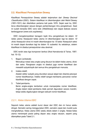 2.2. Klasifikasi Persepuluhan Dewey

Klasifikasi Persepuluhan Dewey adalah terjemahan dari Dewey Decimal
Classification (DDC). Sistem klasifikasi ini dikembangkan oleh Melvil Dewey
(1851-1931) dan diterbitkan pertama kali pada 1876. Sejak saat itu, DDC
terus dikembangkan sesuai dengan perkembangan ilmu pengetahuan. Saat
ini sudah tersedia DDC versi web (WebDewey) dan dapat diakses secara
berlangganan (www.oclc.org/dewey).

   DDC mengelompokkan beragam topik ilmu pengetahuan ke dalam 10
kelas utama. Kesepuluh kelas utama ini dikembangkan lagi ke dalam 10
divisi. Kesepuluh divisi ini masih dikembangkan ke 10 seksi. Kesepuluh seksi
ini masih dapat diuraikan lagi ke dalam 10 subseksi. Itu sebabnya, sistem
klasifikasi ini disebut persepuluhan atau desimal.

  DDC terdiri atas tiga komponen berikut (lihat Hamakonda & Tairas, 1997:
hal. 10-12):

1.   Bagan (schedule);
     Mencakup notasi atau angka yang disusun ke dalam kelas utama, divisi
     dan seksi. Rangkaian angka ini disebut juga nomer klasifikasi dan
     mewakili subyek/topik dari semua ilmu pengetahuan manusia.
2.   Indeks relatif;
     Adalah daftar subyek yang diurutkan sesuai abjad dan disertai petunjuk
     nomer klasifikasinya. Indeks relatif sangat membantu pencarian nomer
     klasifikasi dengan cepat.
3.   Tabel pembantu.
     Berisi angka-angka tambahan untuk memperjelas nomer klasifikasi.
     Angka dalam tabel pembantu tidak pernah digunakan secara mandiri,
     tetapi selalu digabungkan dengan sebuah nomer klasifikasi.



2.2.1. Kelas Utama DDC

Sepuluh kelas utama adalah kunci dasar dari DDC dan ini harus selalu
diingat. Semakin sering menggunakan DDC, semakin cepat dan mudah pula
menghafalnya. Kelas utama DDC selalu ditulis dalam 3 angka. Notasi kelas
utama menempati posisi paling depan atau angka ratusan, seperti yang
ditampilkan pada Tabel 2.1.




8 | Tetralogi Pelatihan Kepustakawanan
 