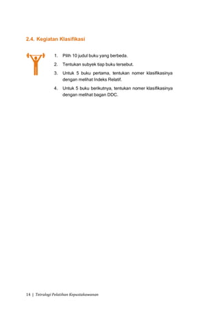 2.4. Kegiatan Klasifikasi


               1.   Pilih 10 judul buku yang berbeda.
               2.   Tentukan subyek tiap buku tersebut.
               3.   Untuk 5 buku pertama, tentukan nomer klasifikasinya
                    dengan melihat Indeks Relatif.
               4.   Untuk 5 buku berikutnya, tentukan nomer klasifikasinya
                    dengan melihat bagan DDC.




14 | Tetralogi Pelatihan Kepustakawanan
 