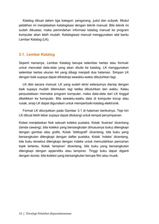 Katalog dibuat dalam tiga kategori: pengarang, judul dan subyek. Modul
pelatihan ini menjelaskan katalogisasi dengan teknik manual. Bila teknik ini
sudah dikuasai, maka pemindahan informasi katalog manual ke program
komputer akan lebih mudah. Katalogisasi manual menggunakan alat bantu
Lembar Katalog (LK).



3.1. Lembar Katalog

Seperti namanya, Lembar Katalog berupa selembar kertas atau formulir
untuk mencatat data-data yang akan ditulis ke katalog. LK menggunakan
selembar kertas ukuran A4 yang dibagi menjadi dua halaman. Simpan LK
dengan baik supaya dapat difotokopi sewaktu-waktu dibutuhkan lagi.

   LK diisi secara manual. LK yang sudah terisi selanjutnya diarsip dengan
baik supaya mudah ditemukan lagi ketika dibutuhkan lain waktu. Kalau
perpustakaan memakai program komputer, maka data-data dari LK tinggal
diketikkan ke komputer. Bila sewaktu-waktu data di komputer korup atau
rusak, arsip LK dapat digunakan untuk memperbaiki katalog elektronik.

  Format LK ditunjukkan pada Gambar 3.1 di halaman berikutnya. Tepi kiri
LK dibuat lebih lebar supaya dapat dilubangi untuk tempat penyimpanan.

Kolasi menjelaskan fisik sebuah koleksi pustaka. Kotak „ilustrasi‟ dicentang
(tanda cawang), bila koleksi yang bersangkutan (khususnya buku) dilengkapi
dengan gambar atau grafis. Kotak „bibliografi‟ dicentang, bila buku yang
bersangkutan dilengkapi dengan daftar pustaka. Kotak „indeks‟ dicentang,
bila buku tersebut dilengkapi dengan indeks untuk memudahkan pencarian
topik tertentu. Kotak „lampiran‟ dicentang, bila buku yang bersangkutan
dilengkapi dengan appendiks atau lampiran. Tinggi buku dapat diganti
dengan durasi, bila koleksi yang bersangkutan berupa film atau musik.




16 | Tetralogi Pelatihan Kepustakawanan
 