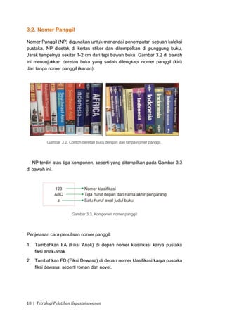 3.2. Nomer Panggil

Nomer Panggil (NP) digunakan untuk menandai penempatan sebuah koleksi
pustaka. NP dicetak di kertas stiker dan ditempelkan di punggung buku.
Jarak tempelnya sekitar 1-2 cm dari tepi bawah buku. Gambar 3.2 di bawah
ini menunjukkan deretan buku yang sudah dilengkapi nomer panggil (kiri)
dan tanpa nomer panggil (kanan).




          Gambar 3.2, Contoh deretan buku dengan dan tanpa nomer panggil.




   NP terdiri atas tiga komponen, seperti yang ditampilkan pada Gambar 3.3
di bawah ini.




                       Gambar 3.3, Komponen nomer panggil.




Penjelasan cara penulisan nomer panggil:

1. Tambahkan FA (Fiksi Anak) di depan nomer klasifikasi karya pustaka
   fiksi anak-anak.
2. Tambahkan FD (Fiksi Dewasa) di depan nomer klasifikasi karya pustaka
   fiksi dewasa, seperti roman dan novel.




18 | Tetralogi Pelatihan Kepustakawanan
 