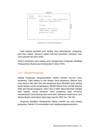 Gambar 3.5, Format kartu katalog.




   Tajuk katalog menandai jenis katalog yang bersangkutan: pengarang,
judul atau subyek. Impresum adalah informasi penerbitan, termasuk: kota,
nama penerbit dan tahun terbit.

Contoh pembuatan kartu katalog akan menggunakan Pengantar Klasifikasi
Persepuluhan Dewey karya Hamakonda & Tairas (1997).



3.4.1. Katalog Pengarang

Katalog Pengarang mengelompokkan koleksi pustaka menurut nama
pengarang. Tajuk katalog ini diisi dengan nama pengarang. Sebuah buku
yang disusun oleh lebih dari satu pengarang harus dibuatkan kartu katalog
sesuai dengan jumlah pengarangnya. Apabila sebuah buku memiliki seorang
editor dan banyak pengarang, maka nama si editor dapat digunakan sebagai
tajuk katalog. Aturan penulisan nama pengarang pada umumnya
mendahulukan nama keluarga atau nama akhir, dipisahkan tanda koma, baru
dilanjut dengan nama depan (baca juga Lasa Hs, 2007, hal. 136-142).

  Pengantar Klasifikasi Persepuluhan Dewey memiliki dua kartu katalog
pengarang. Gambar 3.6 menampilkan kartu katalog pengarang pertama.




                                           Modul Pengolahan Bahan Pustaka | 21
 