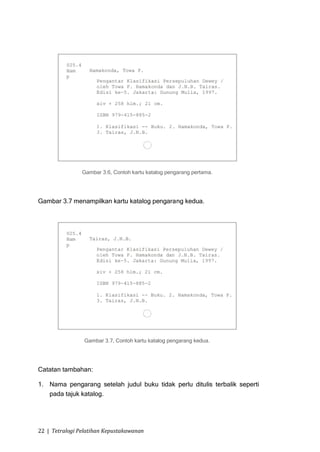 Gambar 3.6, Contoh kartu katalog pengarang pertama.




Gambar 3.7 menampilkan kartu katalog pengarang kedua.




                 Gambar 3.7, Contoh kartu katalog pengarang kedua.




Catatan tambahan:

1. Nama pengarang setelah judul buku tidak perlu ditulis terbalik seperti
   pada tajuk katalog.




22 | Tetralogi Pelatihan Kepustakawanan
 