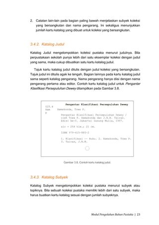 2. Catatan lain-lain pada bagian paling bawah menjelaskan subyek koleksi
   yang bersangkutan dan nama pengarang. Ini sekaligus menunjukkan
   jumlah kartu katalog yang dibuat untuk koleksi yang bersangkutan.



3.4.2. Katalog Judul

Katalog Judul mengelompokkan koleksi pustaka menurut judulnya. Bila
perpustakaan sekolah punya lebih dari satu eksemplar koleksi dengan judul
yang sama, maka cukup dibuatkan satu kartu katalog judul.

   Tajuk kartu katalog judul ditulis dengan judul koleksi yang bersangkutan.
Tajuk judul ini ditulis agak ke tengah. Bagian lainnya pada kartu katalog judul
sama seperti katalog pengarang. Nama pengarang hanya diisi dengan nama
pengarang pertama atau editor. Contoh kartu katalog judul untuk Pengantar
Klasifikasi Persepuluhan Dewey ditampilkan pada Gambar 3.8.




                        Gambar 3.8, Contoh kartu katalog judul.




3.4.3. Katalog Subyek

Katalog Subyek mengelompokkan koleksi pustaka menurut subyek atau
topiknya. Bila sebuah koleksi pustaka memiliki lebih dari satu subyek, maka
harus buatkan kartu katalog sesuai dengan jumlah subyeknya.




                                              Modul Pengolahan Bahan Pustaka | 23
 