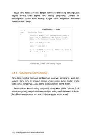 Tajuk kartu katalog ini diisi dengan subyek koleksi yang bersangkutan.
Bagian lainnya sama seperti kartu katalog pengarang. Gambar 3.9
menampilkan contoh kartu katalog subyek untuk Pengantar Klasifikasi
Persepuluhan Dewey .




                      Gambar 3.9, Contoh kartu katalog subyek.




3.4.4. Penyimpanan Kartu Katalog

Kartu-kartu katalog disimpan berdasarkan jenisnya: pengarang, judul dan
subyek. Kartu-kartu ini disusun sesuai urutan abjad, bukan urutan angka
pada nomer panggilnya. Abjad paling awal diletakkan paling depan.

  Penyimpanan kartu katalog pengarang ditunjukkan pada Gambar 3.10.
Nama pengarang yang dimulai dengan abjad paling awal diletakkan di depan
dan diikuti dengan nama pengarang lainnya sesuai urutan abjad.




24 | Tetralogi Pelatihan Kepustakawanan
 