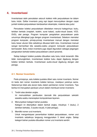 4. Inventarisasi

   Inventarisasi ialah pencatatan seluruh koleksi milik perpustakaan ke dalam
   buku induk. Daftar inventaris yang rapi dapat menunjukkan dengan cepat
   jumlah koleksi perpustakaan berdasarkan eksemplar, material atau judul.

      Pencatatan koleksi perpustakaan dibedakan menurut kategorinya: buku,
   terbitan berkala (majalah, buletin, surat kabar), audio-visual (kaset, VCD,
   DVD), alat peraga. Program komputer pengolahan perpustakaan pada
   umumnya dilengkapi juga dengan program inventarisasi. Sebelum memakai
   program komputer, prinsip-prinsip inventarisasi manual dengan memakai
   buku besar ukuran folio sebaiknya dikuasai lebih dulu. Inventarisasi manual
   sangat bermanfaat bila sewaktu-waktu program komputer perpustakaan
   bermasalah. Buku induk inventaris juga dapat digunakan sebagai pegangan
   pengecekan berkala koleksi perpustakaan ( stock opname).

      Setiap kategori koleksi pustaka dibuatkan satu buku induk tersendiri. Bila
   tidak memungkinkan, inventarisasi koleksi buku dapat digabung dengan
   koleksi terbitan berkala. Inventarisasi audio-visual digabung dengan alat
   peraga.



   4.1. Nomer Inventaris

      Pada prinsipnya, satu koleksi pustaka diberi satu nomer inventaris. Nomer
   ini beda dari nomer inventaris koleksi lainnya, meskipun judulnya sama.
   Sebenarnya tidak ada aturan baku dalam pemberian nomer inventaris. Tips
   berikut ini merupakan panduan umum dalam membuat nomer inventaris:

   1. Terdiri atas deretan angka.
      Ini memudahkan pembuatan barcode bila perpustakaan sekolah
      sewaktu-waktu menerapkan komputerisasi layanan.
   2. Menunjukkan kategori bahan pustaka.
      Kategori ini ditampilkan dalam bentuk angka, misalnya: 1 (buku), 2
      (terbitan berkala), 3 (audio-visual), 4 (alat peraga).
   3. Memiliki nomer urut inventaris.
      Untuk mengantisipasi penambahan koleksi perpustakaan, nomer urut
      inventaris sebaiknya langsung menggunakan 5 deret angka. Setiap
      kategori bahan pustaka dibuatkan nomer urut inventaris sendiri.




   28 | Tetralogi Pelatihan Kepustakawanan
 