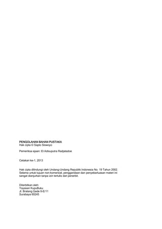 PENGOLAHAN BAHAN PUSTAKA
Hak cipta © Sapto Siswoyo

Pemeriksa ejaan: El Adisuputra Radjatadoe


Cetakan ke-1, 2013


Hak cipta dilindungi oleh Undang-Undang Republik Indonesia No. 19 Tahun 2002.
Selama untuk tujuan non-komersial, penggandaan dan penyebarluasan materi ini
sangat dianjurkan tanpa izin tertulis dari penerbit.


Diterbitkan oleh:
Yayasan KupuBuku
Jl. Bratang Gede 6-E/11
Surabaya 60245
 