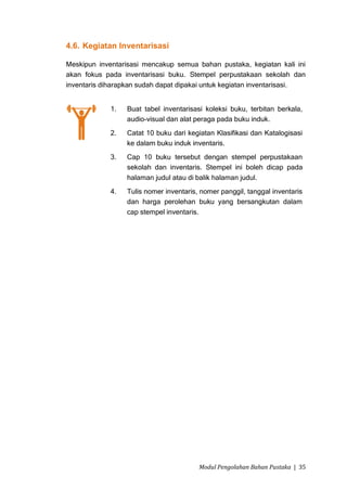 4.6. Kegiatan Inventarisasi

Meskipun inventarisasi mencakup semua bahan pustaka, kegiatan kali ini
akan fokus pada inventarisasi buku. Stempel perpustakaan sekolah dan
inventaris diharapkan sudah dapat dipakai untuk kegiatan inventarisasi.


             1.   Buat tabel inventarisasi koleksi buku, terbitan berkala,
                  audio-visual dan alat peraga pada buku induk.
             2.   Catat 10 buku dari kegiatan Klasifikasi dan Katalogisasi
                  ke dalam buku induk inventaris.
             3.   Cap 10 buku tersebut dengan stempel perpustakaan
                  sekolah dan inventaris. Stempel ini boleh dicap pada
                  halaman judul atau di balik halaman judul.
             4.   Tulis nomer inventaris, nomer panggil, tanggal inventaris
                  dan harga perolehan buku yang bersangkutan dalam
                  cap stempel inventaris.




                                         Modul Pengolahan Bahan Pustaka | 35
 