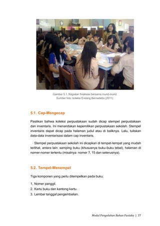 Gambar 5.1, Kegiatan finalisasi bersama murid-murid.
                 Sumber foto: koleksi Endang Bernadetta (2011).




5.1. Cap-Mengecap

Pastikan bahwa koleksi perpustakaan sudah dicap stempel perpustakaan
dan inventaris. Ini menandakan kepemilikan perpustakaan sekolah. Stempel
inventaris dapat dicap pada halaman judul atau di baliknya. Lalu, tuliskan
data-data inventarisasi dalam cap inventaris.

   Stempel perpustakaan sekolah ini dicapkan di tempat-tempat yang mudah
terlihat, antara lain: samping buku (khususnya buku-buku tebal), halaman di
nomer-nomer tertentu (misalnya: nomer 7, 15 dan seterusnya).



5.2. Tempel-Menempel

Tiga komponen yang perlu ditempelkan pada buku:

1. Nomer panggil.
2. Kartu buku dan kantong kartu.
3. Lembar tanggal pengembalian.




                                              Modul Pengolahan Bahan Pustaka | 37
 