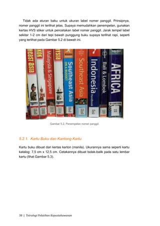Tidak ada aturan baku untuk ukuran label nomer panggil. Prinsipnya,
nomer panggil ini terlihat jelas. Supaya memudahkan penempelan, gunakan
kertas HVS stiker untuk pencetakan label nomer panggil. Jarak tempel label
sekitar 1-2 cm dari tepi bawah punggung buku supaya terlihat rapi, seperti
yang terlihat pada Gambar 5.2 di bawah ini.




                      Gambar 5.2, Penempelan nomer panggil.




5.2.1. Kartu Buku dan Kantong Kartu

Kartu buku dibuat dari kertas karton (manila). Ukurannya sama seperti kartu
katalog: 7,5 cm x 12,5 cm. Cetakannya dibuat bolak-balik pada satu lembar
kartu (lihat Gambar 5.3).




38 | Tetralogi Pelatihan Kepustakawanan
 