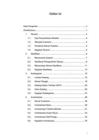 Daftar Isi



Kata Pengantar....................................................................................... v
Pendahuluan ......................................................................................... 1
   1.      Akuisisi ..................................................................................... 2
        1.1.     Cap Perpustakaan Sekolah ............................................... 2
        1.2.     Stempel Inventaris ............................................................. 3
        1.3.     Perolehan Bahan Pustaka ................................................. 4
        1.4.     Kegiatan Akuisisi ............................................................... 5
   2.      Klasifikasi ................................................................................. 6
        2.1.     Menentukan Subyek .......................................................... 7
        2.2.     Klasifikasi Persepuluhan Dewey ........................................ 8
        2.3.     Menentukan Nomer Klasifikasi ........................................ 11
        2.4.     Kegiatan Klasifikasi .......................................................... 14
   3.      Katalogisasi ............................................................................ 15
        3.1.     Lembar Katalog ............................................................... 16
        3.2.     Nomer Panggil ................................................................. 18
        3.3.     Katalog Dalam Terbitan (KDT) ......................................... 20
        3.4.     Kartu Katalog ................................................................... 20
        3.5.     Kegiatan Katalogisasi ...................................................... 27
   4.      Inventarisasi ........................................................................... 28
        4.1.     Nomer Inventaris.............................................................. 28
        4.2.     Inventarisasi Buku............................................................ 29
        4.3.     Inventarisasi Terbitan Berkala ......................................... 31
        4.4.     Inventarisasi Audio-Visual................................................ 33
        4.5.     Inventarisasi Alat Peraga ................................................. 34
        4.6.     Kegiatan Inventarisasi...................................................... 35




                                                                                                          i
 