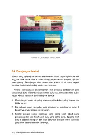 Gambar 5.7, Buku tanpa sampul plastik.




5.4. Pemajangan Koleksi

Koleksi yang dipajang di rak-rak menandakan sudah dapat digunakan oleh
anggota, baik untuk dibaca dalam ruang perpustakaan maupun dipinjam
bawa pulang. Pemajangan atau penempatan koleksi di rak sama seperti
penataan kartu-kartu katalog: teratur dan berurutan.

   Koleksi perpustakaan dikelompokkan dan dipajang berdasarkan jenis
kategorinya: buku referensi, buku non-fiksi, buku fiksi, terbitan berkala, audio-
visual. Koleksi-koleksi ini disusun seperti berikut:

1. Mulai dengan kolom rak paling atas sampai ke kolom paling bawah, dari
   kiri ke kanan.
2. Bila sebuah kolom rak sudah terisi secukupnya, lanjutkan ke kolom di
   bawahnya, mulai lagi dari kiri ke kanan.
3. Koleksi dengan nomer klasifikasi yang paling kecil, abjad nama
   pengarang dan satu huruf judul buku yang paling awal, dipajang lebih
   dulu di sebelah paling kiri dan terus berurutan dengan nomer klasifikasi
   yang lebih besar di sebelah kanannya.



42 | Tetralogi Pelatihan Kepustakawanan
 