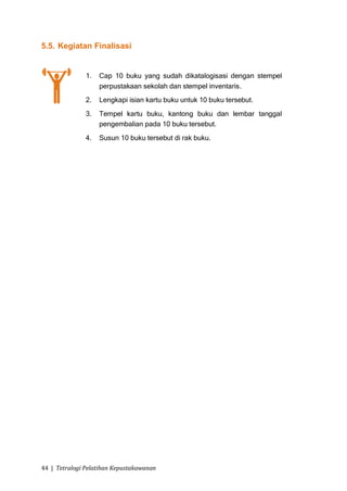 5.5. Kegiatan Finalisasi


               1.   Cap 10 buku yang sudah dikatalogisasi dengan stempel
                    perpustakaan sekolah dan stempel inventaris.
               2.   Lengkapi isian kartu buku untuk 10 buku tersebut.
               3.   Tempel kartu buku, kantong buku dan lembar tanggal
                    pengembalian pada 10 buku tersebut.
               4.   Susun 10 buku tersebut di rak buku.




44 | Tetralogi Pelatihan Kepustakawanan
 