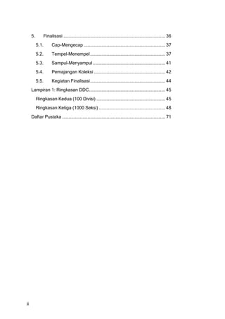 5.       Finalisasi ................................................................................ 36
          5.1.      Cap-Mengecap ................................................................ 37
          5.2.      Tempel-Menempel ........................................................... 37
          5.3.      Sampul-Menyampul ......................................................... 41
          5.4.      Pemajangan Koleksi ........................................................ 42
          5.5.      Kegiatan Finalisasi ........................................................... 44
     Lampiran 1: Ringkasan DDC............................................................ 45
          Ringkasan Kedua (100 Divisi) ...................................................... 45
          Ringkasan Ketiga (1000 Seksi) .................................................... 48
     Daftar Pustaka ................................................................................. 71




ii
 