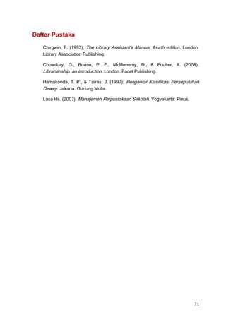 Daftar Pustaka

   Chirgwin, F. (1993). The Library Assistant's Manual, fourth edition. London:
   Library Association Publishing.

   Chowdury, G., Burton, P. F., McMenemy, D., & Poulter, A. (2008).
   Librarianship, an introduction. London: Facet Publishing.

   Hamakonda, T. P., & Tairas, J. (1997). Pengantar Klasifikasi Persepuluhan
   Dewey. Jakarta: Gunung Mulia.

   Lasa Hs. (2007). Manajemen Perpustakaan Sekolah. Yogyakarta: Pinus.




                                                                            71
 