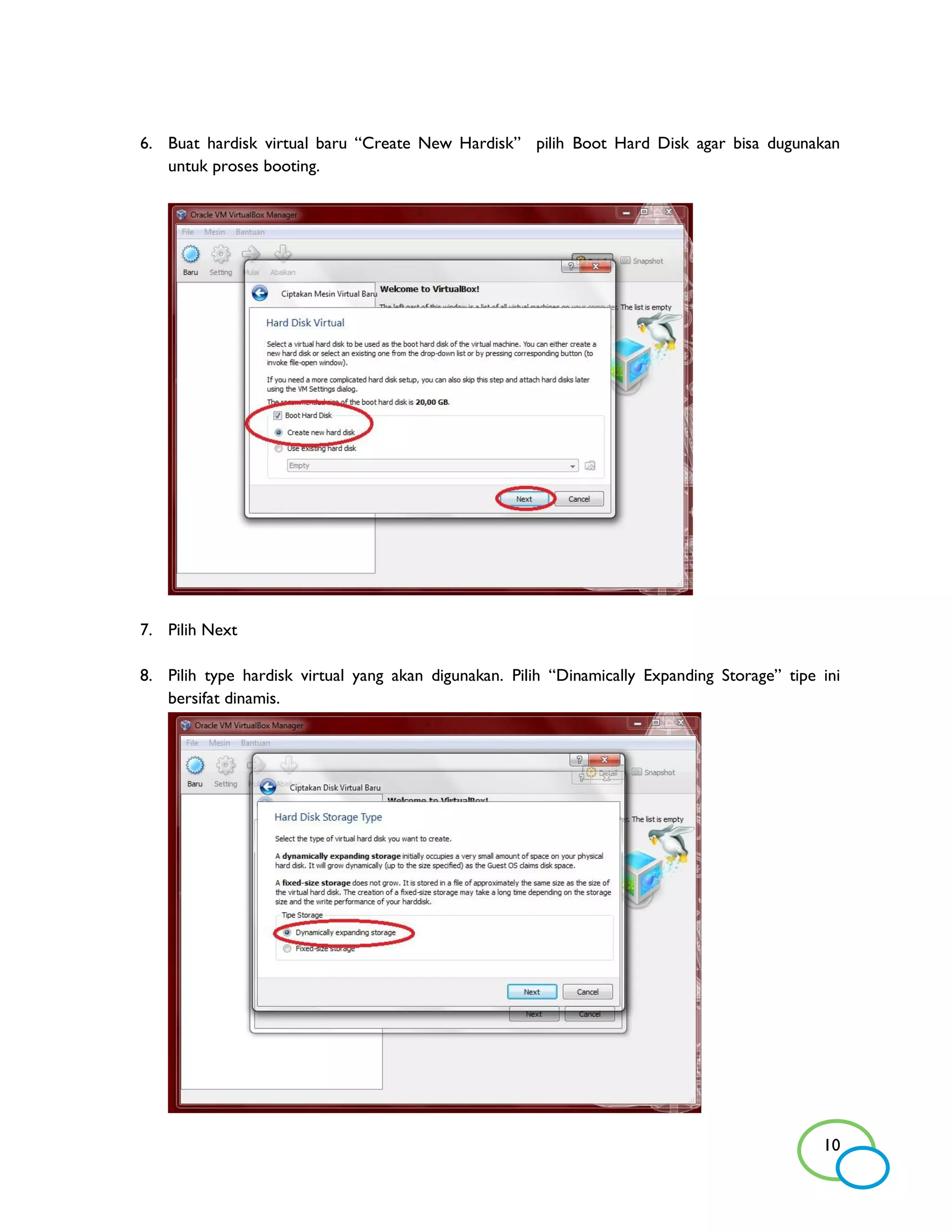 6. Buat hardisk virtual baru “Create New Hardisk” pilih Boot Hard Disk agar bisa dugunakan
   untuk proses booting.




7. Pilih Next

8. Pilih type hardisk virtual yang akan digunakan. Pilih “Dinamically Expanding Storage” tipe ini
   bersifat dinamis.




                                                                                              10
 