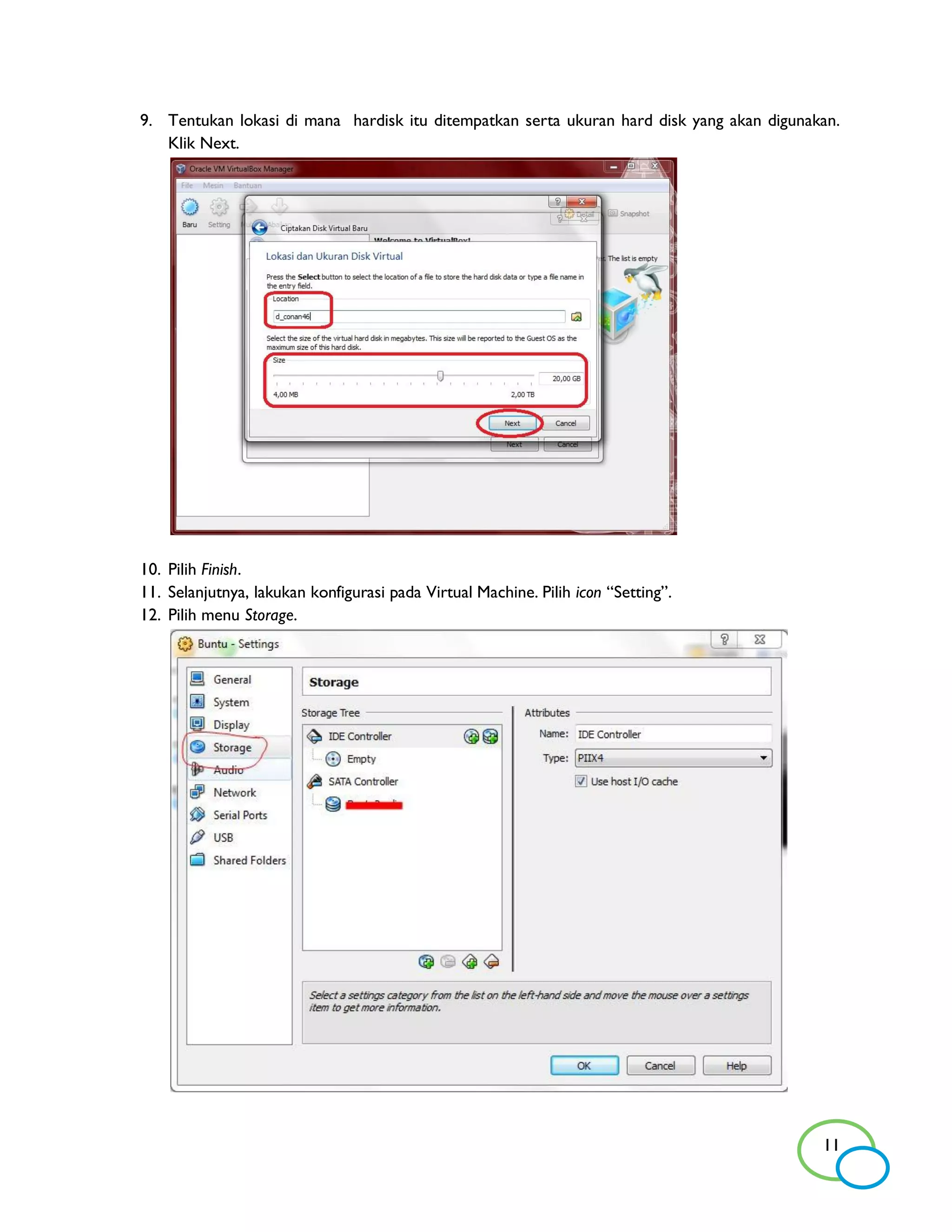 9. Tentukan lokasi di mana hardisk itu ditempatkan serta ukuran hard disk yang akan digunakan.
   Klik Next.




10. Pilih Finish.
11. Selanjutnya, lakukan konfigurasi pada Virtual Machine. Pilih icon “Setting”.
12. Pilih menu Storage.




                                                                                           11
 
