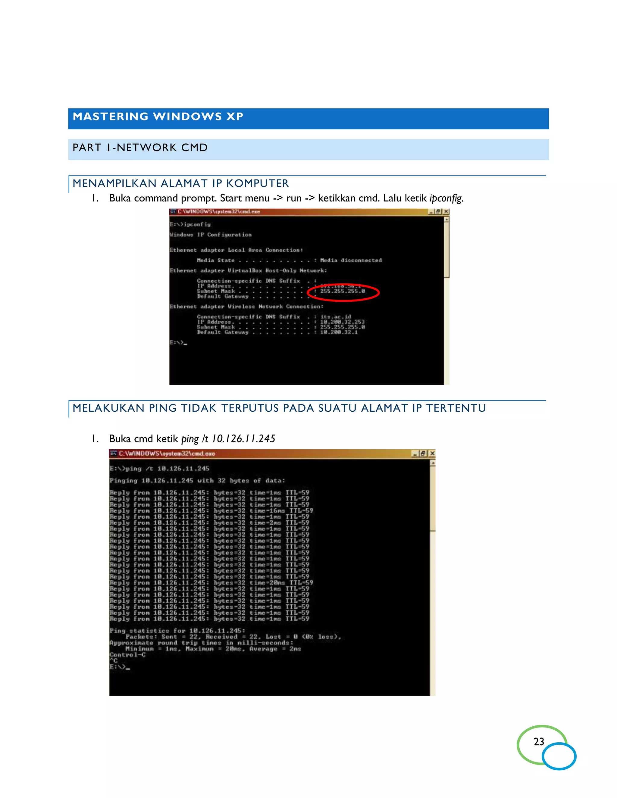 MASTERING WINDOWS XP

PART 1-NETWORK CMD


MENAMPILKAN ALAMAT I P KOMPUTER
  1. Buka command prompt. Start menu -> run -> ketikkan cmd. Lalu ketik ipconfig.




MELAKUKAN PING TIDAK TERPUTUS PADA SUATU ALAMAT IP TERTENTU

   1. Buka cmd ketik ping /t 10.126.11.245




                                                                                    23
 