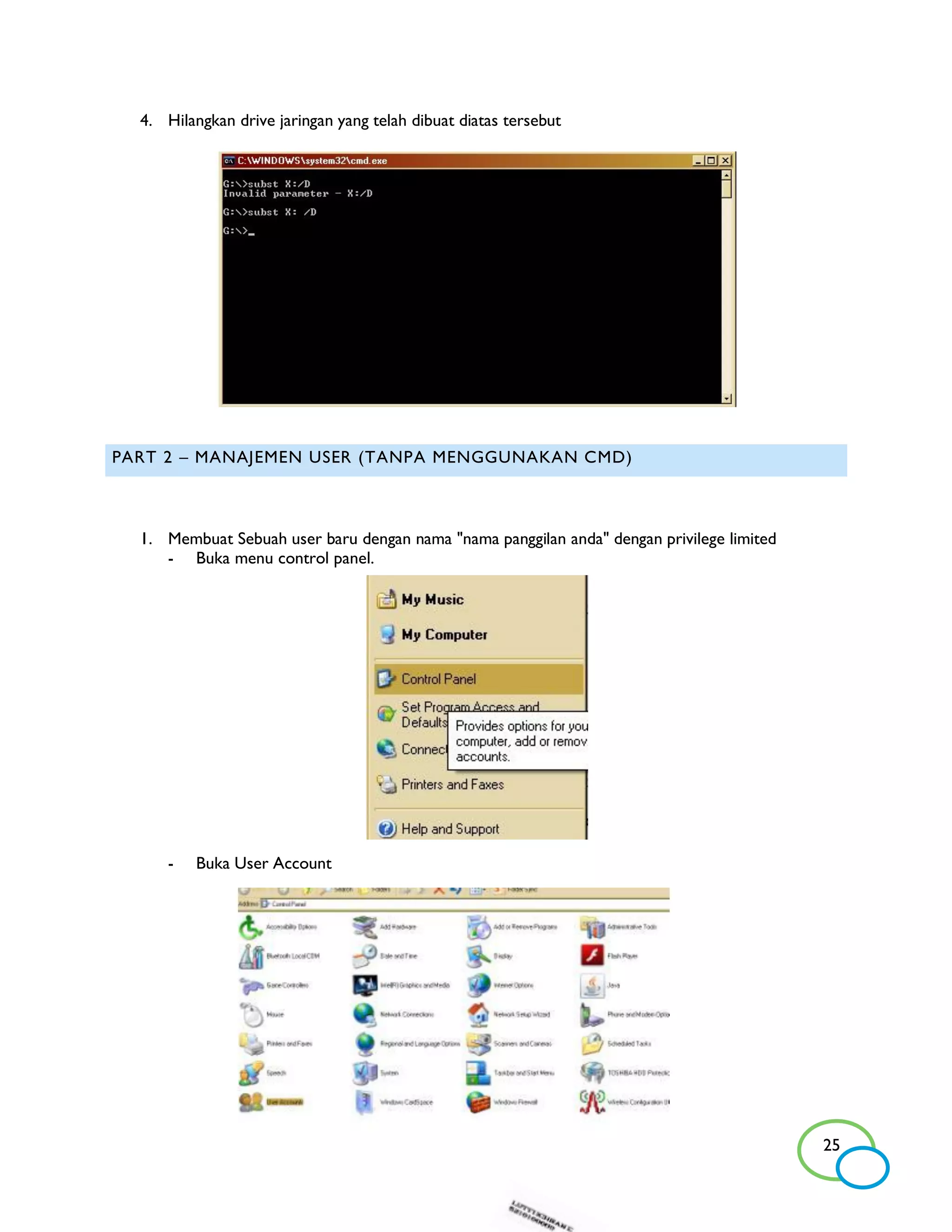 4. Hilangkan drive jaringan yang telah dibuat diatas tersebut




PART 2 – MANAJEMEN USER (TANPA MENGGUNAKAN CMD)



  1. Membuat Sebuah user baru dengan nama "nama panggilan anda" dengan privilege limited
     - Buka menu control panel.




      -   Buka User Account




                                                                                           25
 
