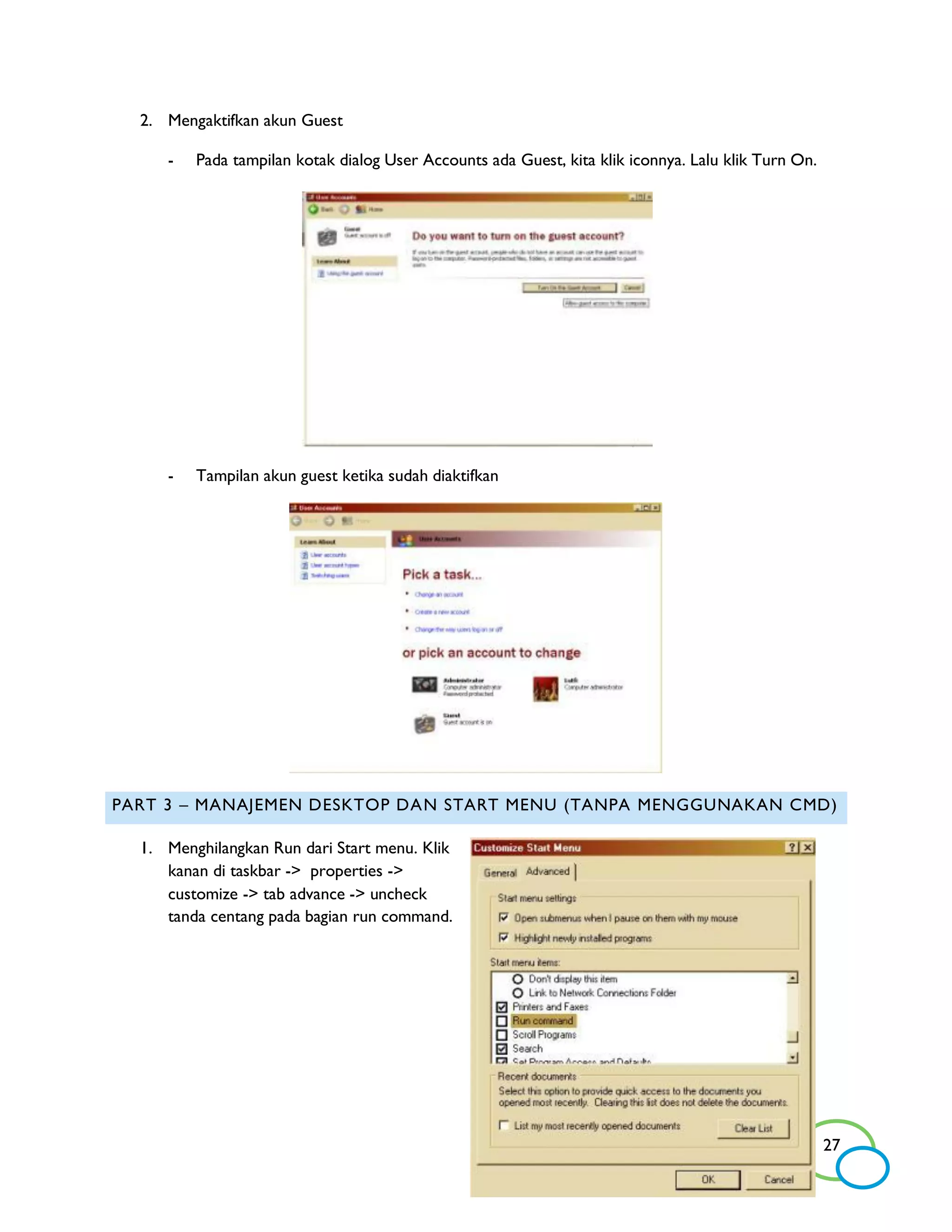 2. Mengaktifkan akun Guest

     -   Pada tampilan kotak dialog User Accounts ada Guest, kita klik iconnya. Lalu klik Turn On.




     -   Tampilan akun guest ketika sudah diaktifkan




PART 3 – MANAJEMEN DESKTOP DAN START MENU (TANPA MENGGUNAKAN CMD)

  1. Menghilangkan Run dari Start menu. Klik
     kanan di taskbar -> properties ->
     customize -> tab advance -> uncheck
     tanda centang pada bagian run command.




                                                                                                     27
 
