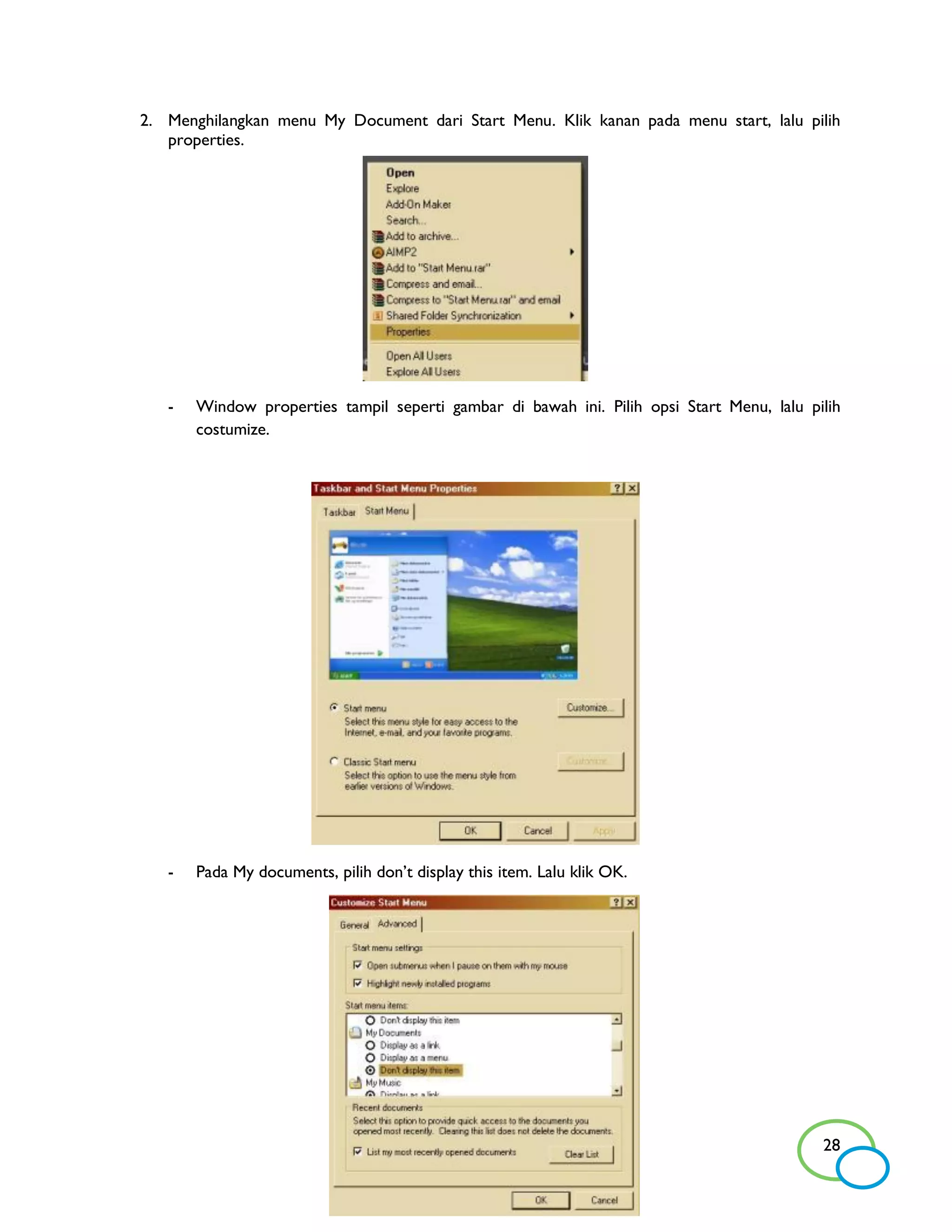 2. Menghilangkan menu My Document dari Start Menu. Klik kanan pada menu start, lalu pilih
   properties.




   -   Window properties tampil seperti gambar di bawah ini. Pilih opsi Start Menu, lalu pilih
       costumize.




   -   Pada My documents, pilih don’t display this item. Lalu klik OK.




                                                                                           28
 
