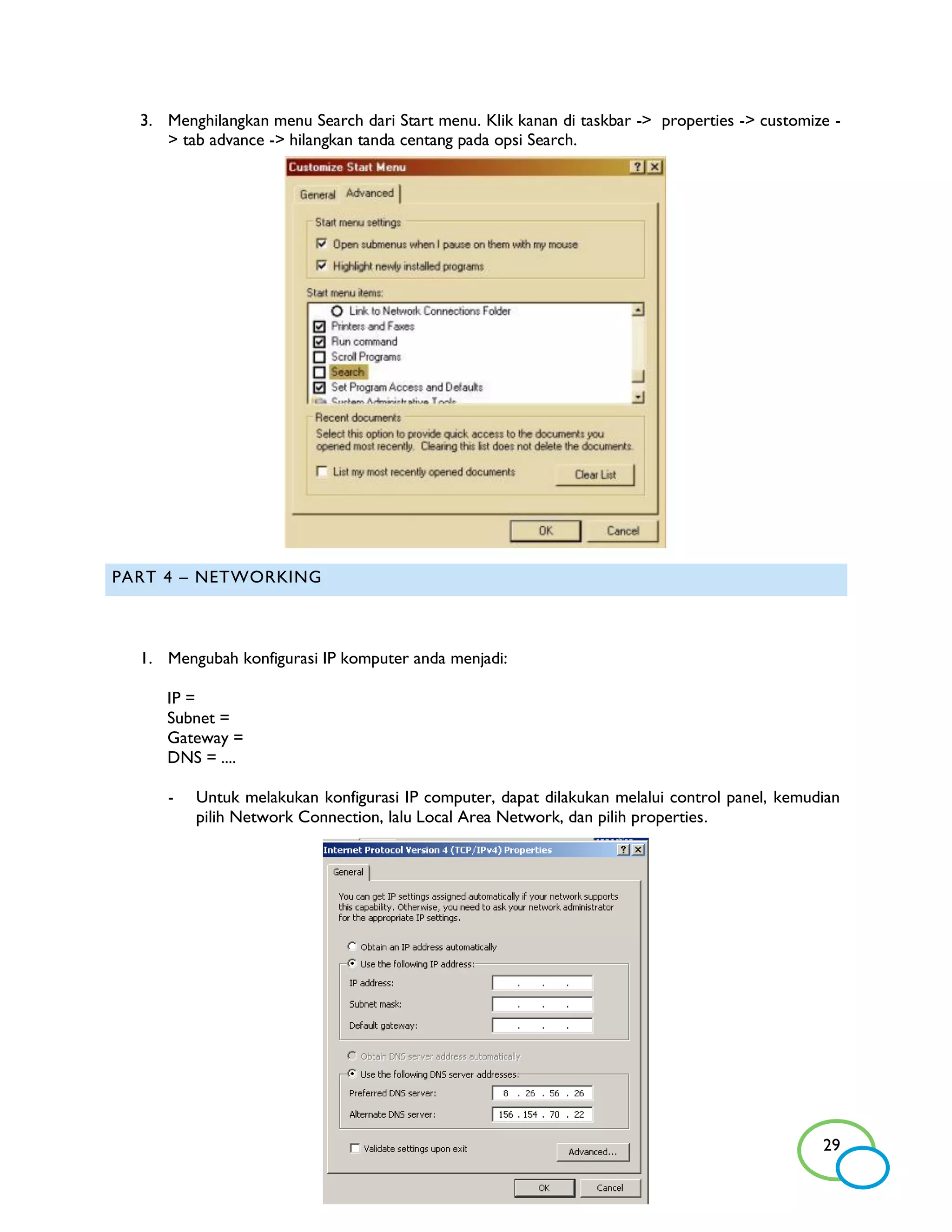 3. Menghilangkan menu Search dari Start menu. Klik kanan di taskbar -> properties -> customize -
     > tab advance -> hilangkan tanda centang pada opsi Search.




PART 4 – NETWORKING



  1. Mengubah konfigurasi IP komputer anda menjadi:

     IP =
     Subnet =
     Gateway =
     DNS = ....

     -   Untuk melakukan konfigurasi IP computer, dapat dilakukan melalui control panel, kemudian
         pilih Network Connection, lalu Local Area Network, dan pilih properties.




                                                                                               29
 