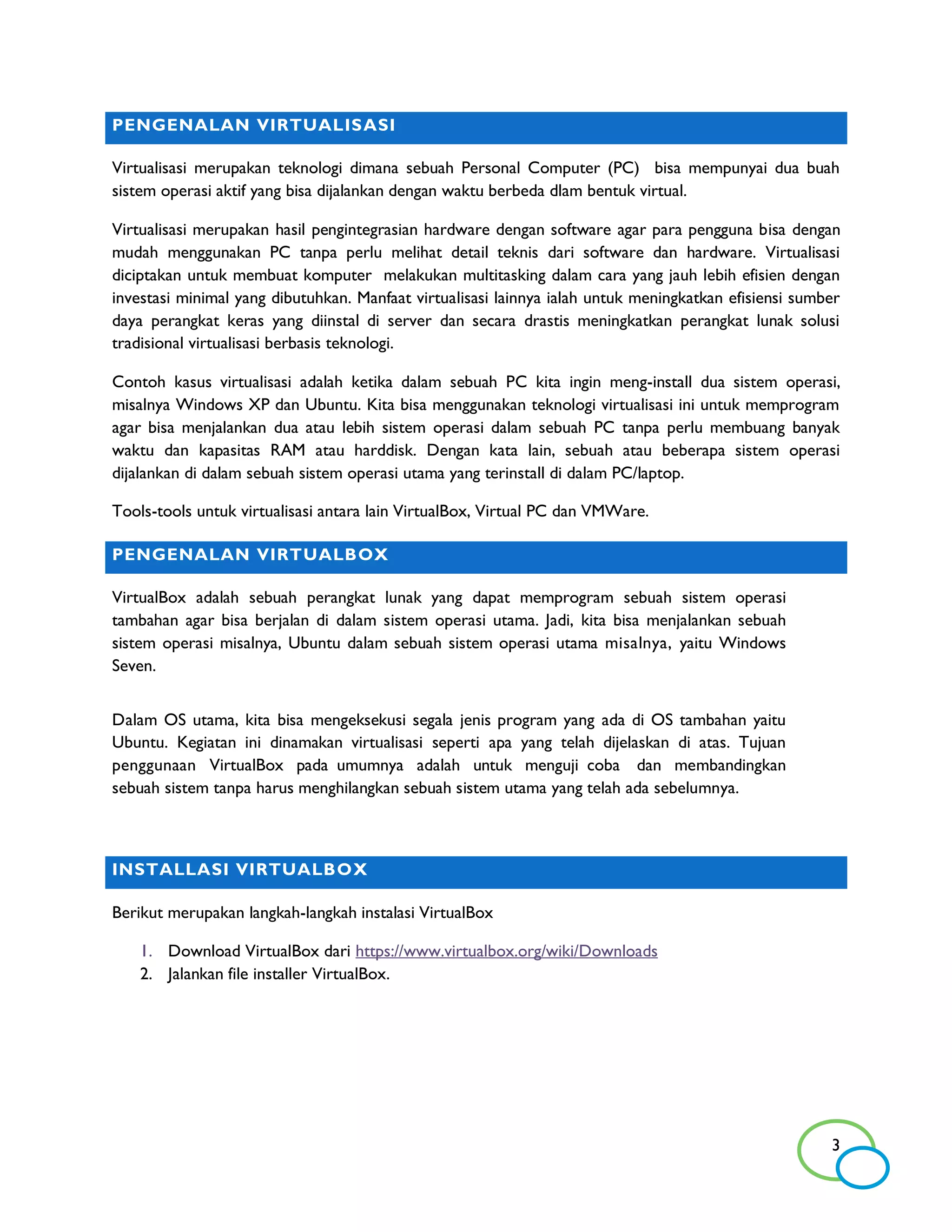 PENGENALAN VIRTUALISASI

Virtualisasi merupakan teknologi dimana sebuah Personal Computer (PC) bisa mempunyai dua buah
sistem operasi aktif yang bisa dijalankan dengan waktu berbeda dlam bentuk virtual.

Virtualisasi merupakan hasil pengintegrasian hardware dengan software agar para pengguna bisa dengan
mudah menggunakan PC tanpa perlu melihat detail teknis dari software dan hardware. Virtualisasi
diciptakan untuk membuat komputer melakukan multitasking dalam cara yang jauh lebih efisien dengan
investasi minimal yang dibutuhkan. Manfaat virtualisasi lainnya ialah untuk meningkatkan efisiensi sumber
daya perangkat keras yang diinstal di server dan secara drastis meningkatkan perangkat lunak solusi
tradisional virtualisasi berbasis teknologi.

Contoh kasus virtualisasi adalah ketika dalam sebuah PC kita ingin meng-install dua sistem operasi,
misalnya Windows XP dan Ubuntu. Kita bisa menggunakan teknologi virtualisasi ini untuk memprogram
agar bisa menjalankan dua atau lebih sistem operasi dalam sebuah PC tanpa perlu membuang banyak
waktu dan kapasitas RAM atau harddisk. Dengan kata lain, sebuah atau beberapa sistem operasi
dijalankan di dalam sebuah sistem operasi utama yang terinstall di dalam PC/laptop.

Tools-tools untuk virtualisasi antara lain VirtualBox, Virtual PC dan VMWare.

PENGENALAN VIRTUALBOX

VirtualBox adalah sebuah perangkat lunak yang dapat memprogram sebuah sistem operasi
tambahan agar bisa berjalan di dalam sistem operasi utama. Jadi, kita bisa menjalankan sebuah
sistem operasi misalnya, Ubuntu dalam sebuah sistem operasi utama misalnya, yaitu Windows
Seven.


Dalam OS utama, kita bisa mengeksekusi segala jenis program yang ada di OS tambahan yaitu
Ubuntu. Kegiatan ini dinamakan virtualisasi seperti apa yang telah dijelaskan di atas. Tujuan
penggunaan VirtualBox pada umumnya adalah untuk menguji coba dan membandingkan
sebuah sistem tanpa harus menghilangkan sebuah sistem utama yang telah ada sebelumnya.



INSTALLASI VIRTUALBOX

Berikut merupakan langkah-langkah instalasi VirtualBox

    1. Download VirtualBox dari https://www.virtualbox.org/wiki/Downloads
    2. Jalankan file installer VirtualBox.




                                                                                                       3
 