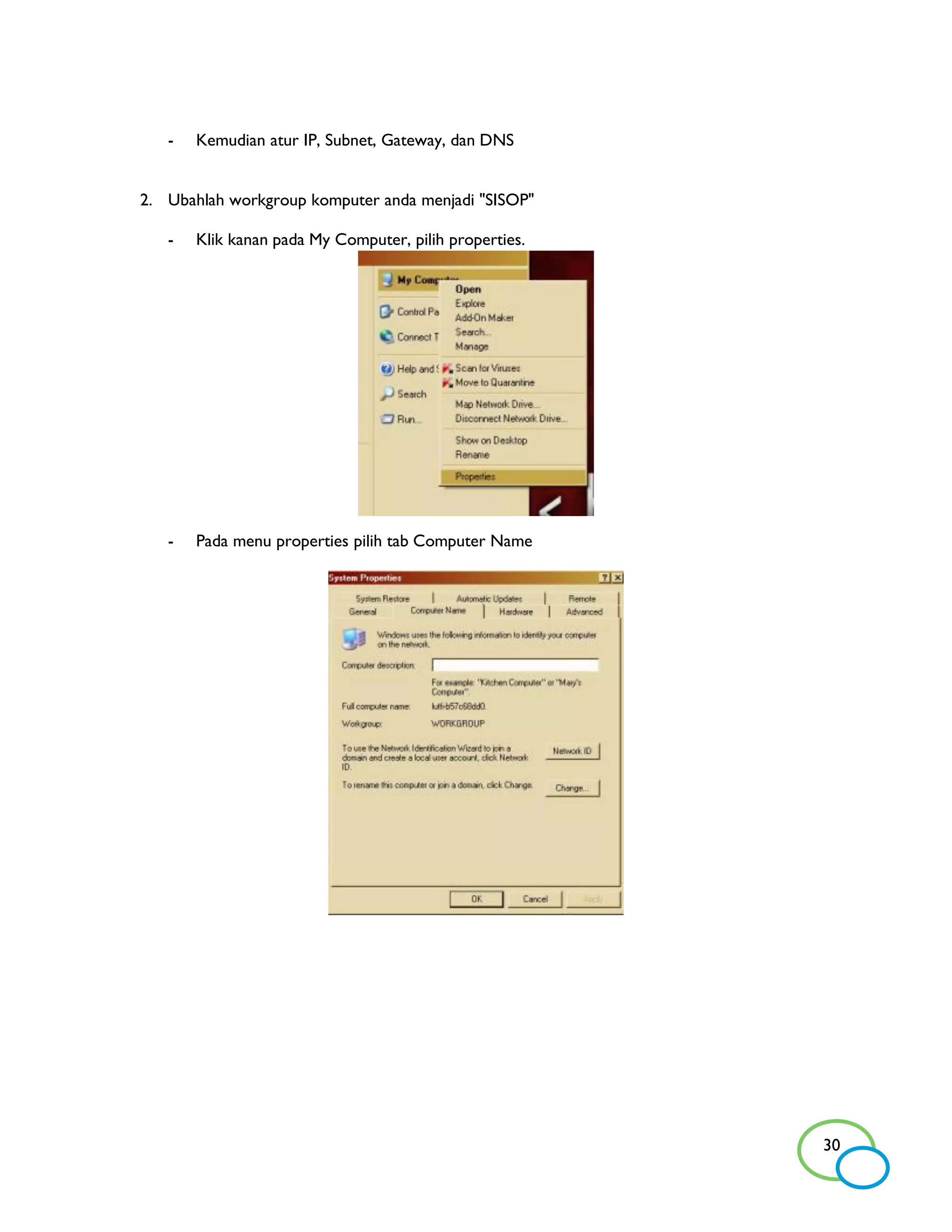 -   Kemudian atur IP, Subnet, Gateway, dan DNS


2. Ubahlah workgroup komputer anda menjadi "SISOP"

   -   Klik kanan pada My Computer, pilih properties.




   -   Pada menu properties pilih tab Computer Name




                                                        30
 
