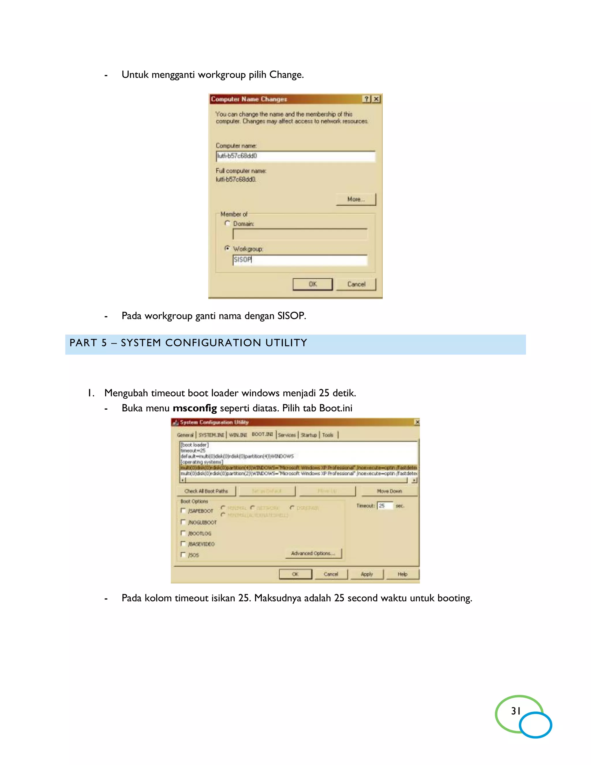 -   Untuk mengganti workgroup pilih Change.




     -   Pada workgroup ganti nama dengan SISOP.

PART 5 – SYSTEM CONFIGURATION UTILITY



  1. Mengubah timeout boot loader windows menjadi 25 detik.
     - Buka menu msconfig seperti diatas. Pilih tab Boot.ini




     -   Pada kolom timeout isikan 25. Maksudnya adalah 25 second waktu untuk booting.




                                                                                         31
 
