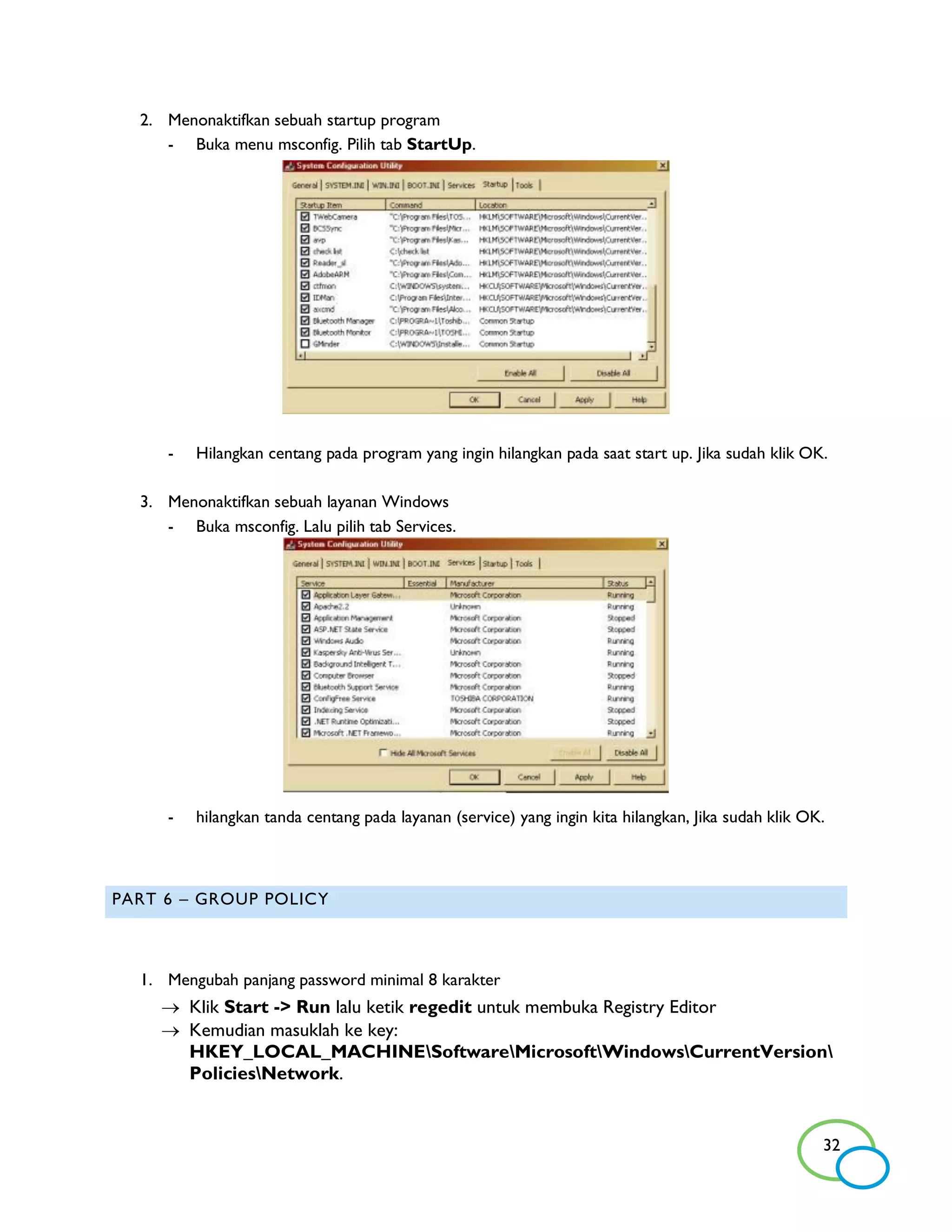2. Menonaktifkan sebuah startup program
     - Buka menu msconfig. Pilih tab StartUp.




     -   Hilangkan centang pada program yang ingin hilangkan pada saat start up. Jika sudah klik OK.

  3. Menonaktifkan sebuah layanan Windows
     - Buka msconfig. Lalu pilih tab Services.




     -   hilangkan tanda centang pada layanan (service) yang ingin kita hilangkan, Jika sudah klik OK.



PART 6 – GROUP POLICY



  1. Mengubah panjang password minimal 8 karakter
     Klik Start -> Run lalu ketik regedit untuk membuka Registry Editor
     Kemudian masuklah ke key:
      HKEY_LOCAL_MACHINESoftwareMicrosoftWindowsCurrentVersion
      PoliciesNetwork.


                                                                                                     32
 
