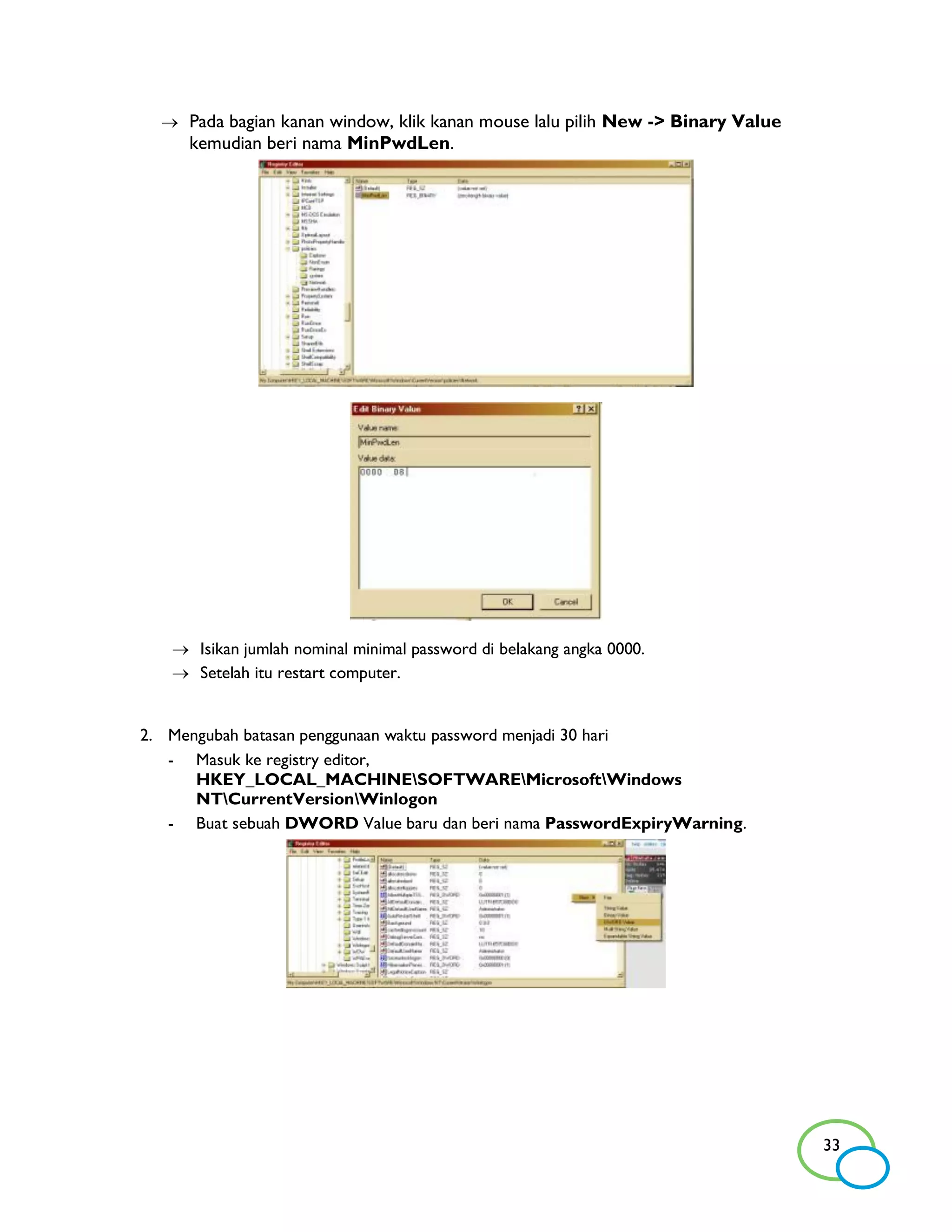  Pada bagian kanan window, klik kanan mouse lalu pilih New -> Binary Value
     kemudian beri nama MinPwdLen.




    Isikan jumlah nominal minimal password di belakang angka 0000.
    Setelah itu restart computer.


2. Mengubah batasan penggunaan waktu password menjadi 30 hari
   - Masuk ke registry editor,
      HKEY_LOCAL_MACHINESOFTWAREMicrosoftWindows
      NTCurrentVersionWinlogon
   - Buat sebuah DWORD Value baru dan beri nama PasswordExpiryWarning.




                                                                                33
 