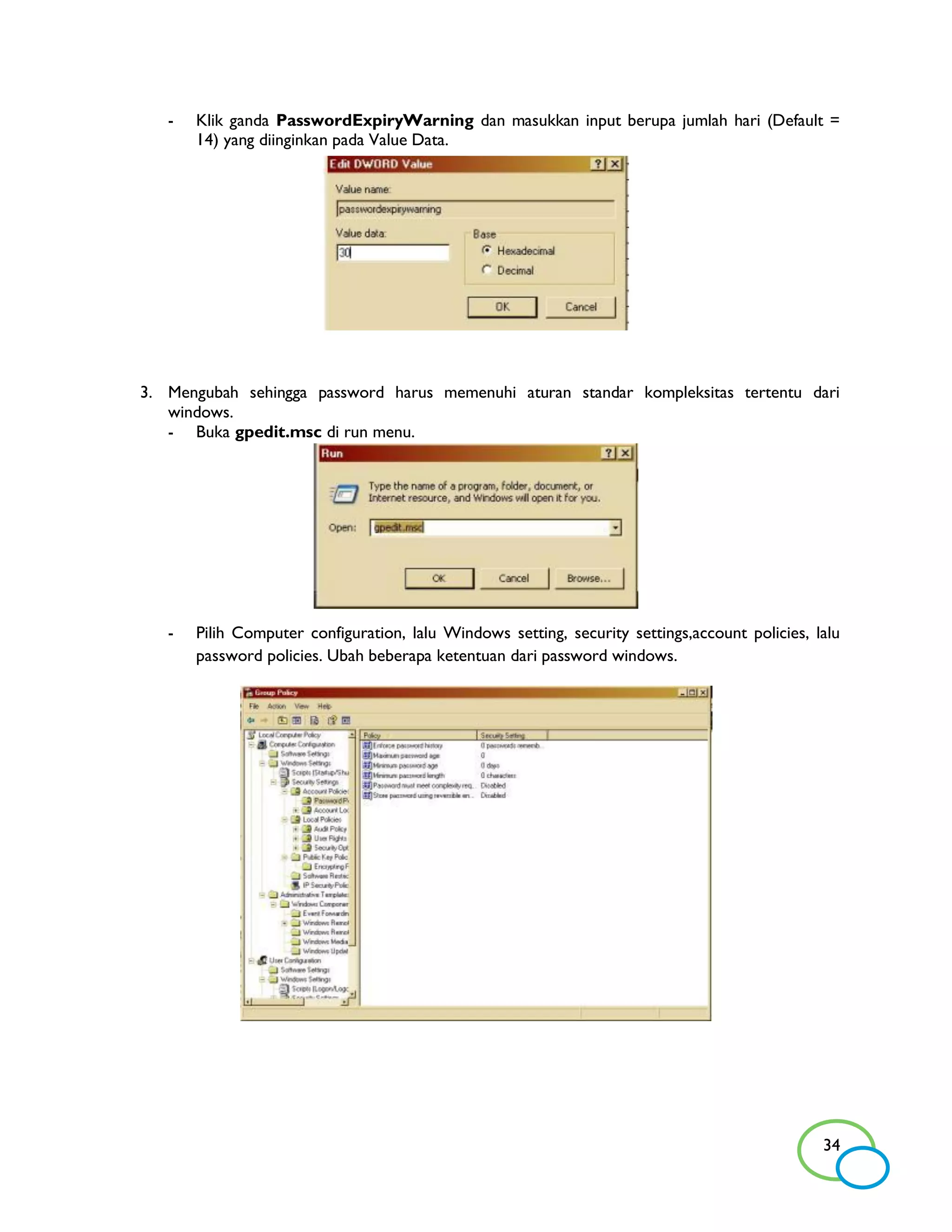 -   Klik ganda PasswordExpiryWarning dan masukkan input berupa jumlah hari (Default =
       14) yang diinginkan pada Value Data.




3. Mengubah sehingga password harus memenuhi aturan standar kompleksitas tertentu dari
   windows.
   - Buka gpedit.msc di run menu.




   -   Pilih Computer configuration, lalu Windows setting, security settings,account policies, lalu
       password policies. Ubah beberapa ketentuan dari password windows.




                                                                                                34
 