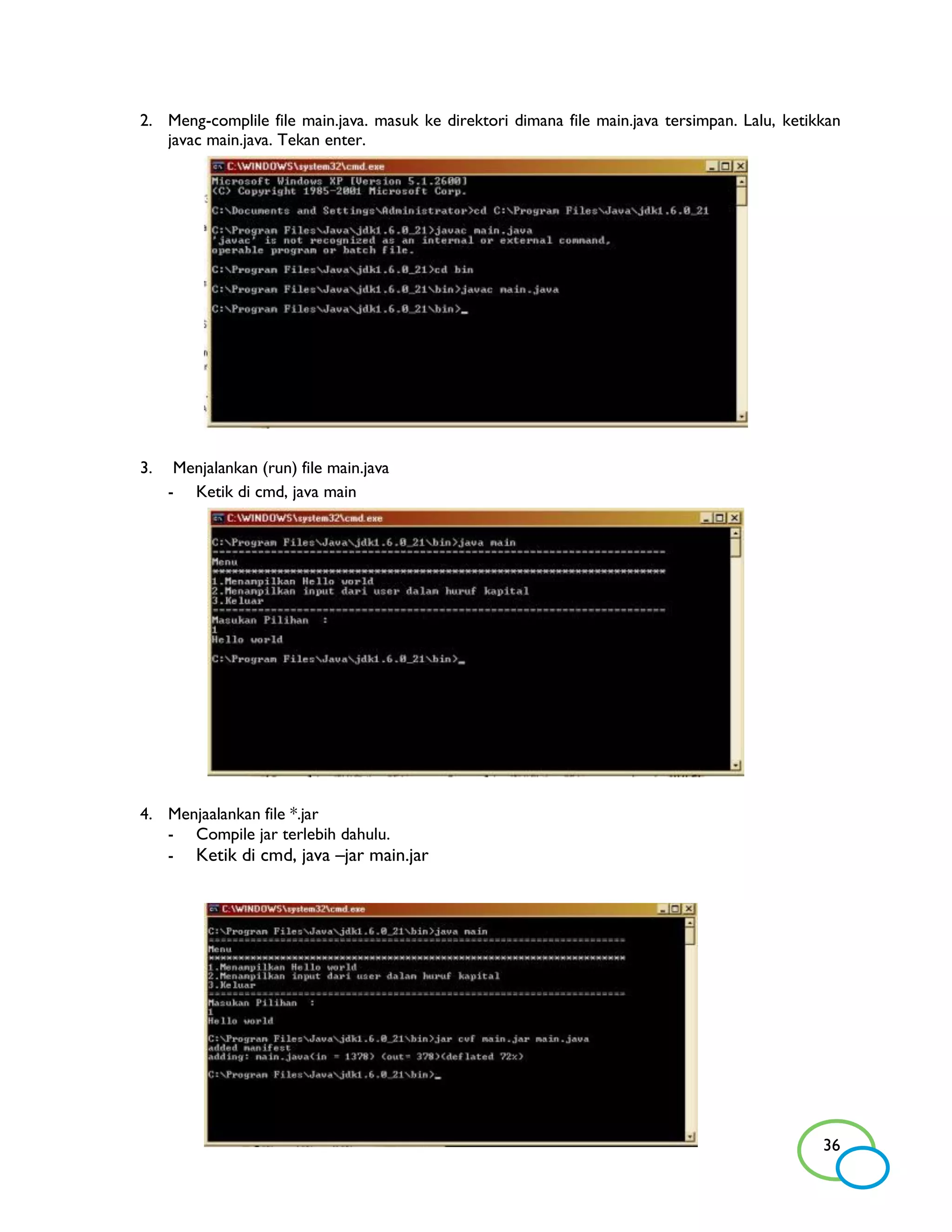 2. Meng-complile file main.java. masuk ke direktori dimana file main.java tersimpan. Lalu, ketikkan
   javac main.java. Tekan enter.




3.    Menjalankan (run) file main.java
     - Ketik di cmd, java main




4. Menjaalankan file *.jar
   - Compile jar terlebih dahulu.
   - Ketik di cmd, java –jar main.jar




                                                                                                36
 