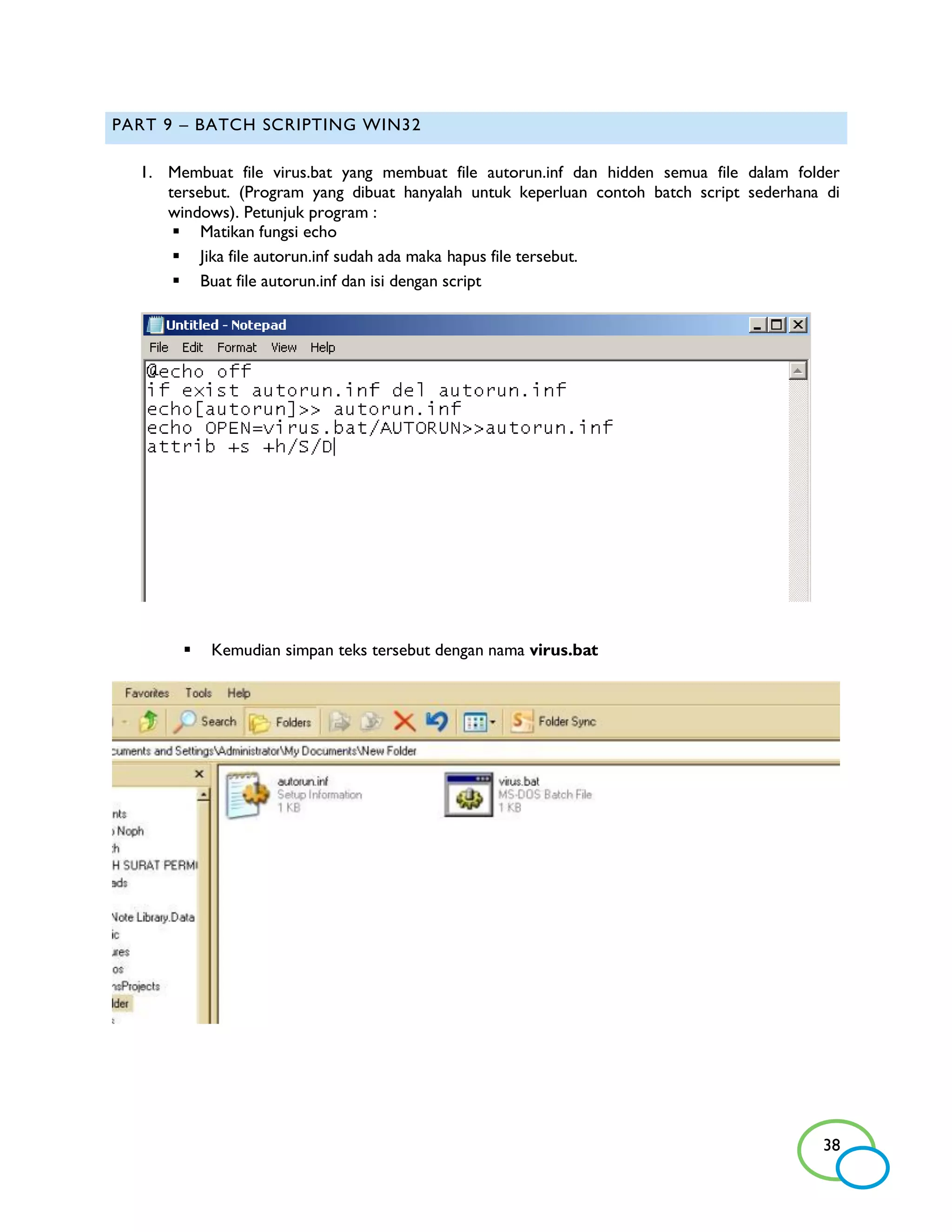 PART 9 – BATCH SCRIPTING WIN32

  1. Membuat file virus.bat yang membuat file autorun.inf dan hidden semua file dalam folder
     tersebut. (Program yang dibuat hanyalah untuk keperluan contoh batch script sederhana di
     windows). Petunjuk program :
       Matikan fungsi echo
       Jika file autorun.inf sudah ada maka hapus file tersebut.
       Buat file autorun.inf dan isi dengan script




          Kemudian simpan teks tersebut dengan nama virus.bat




                                                                                          38
 