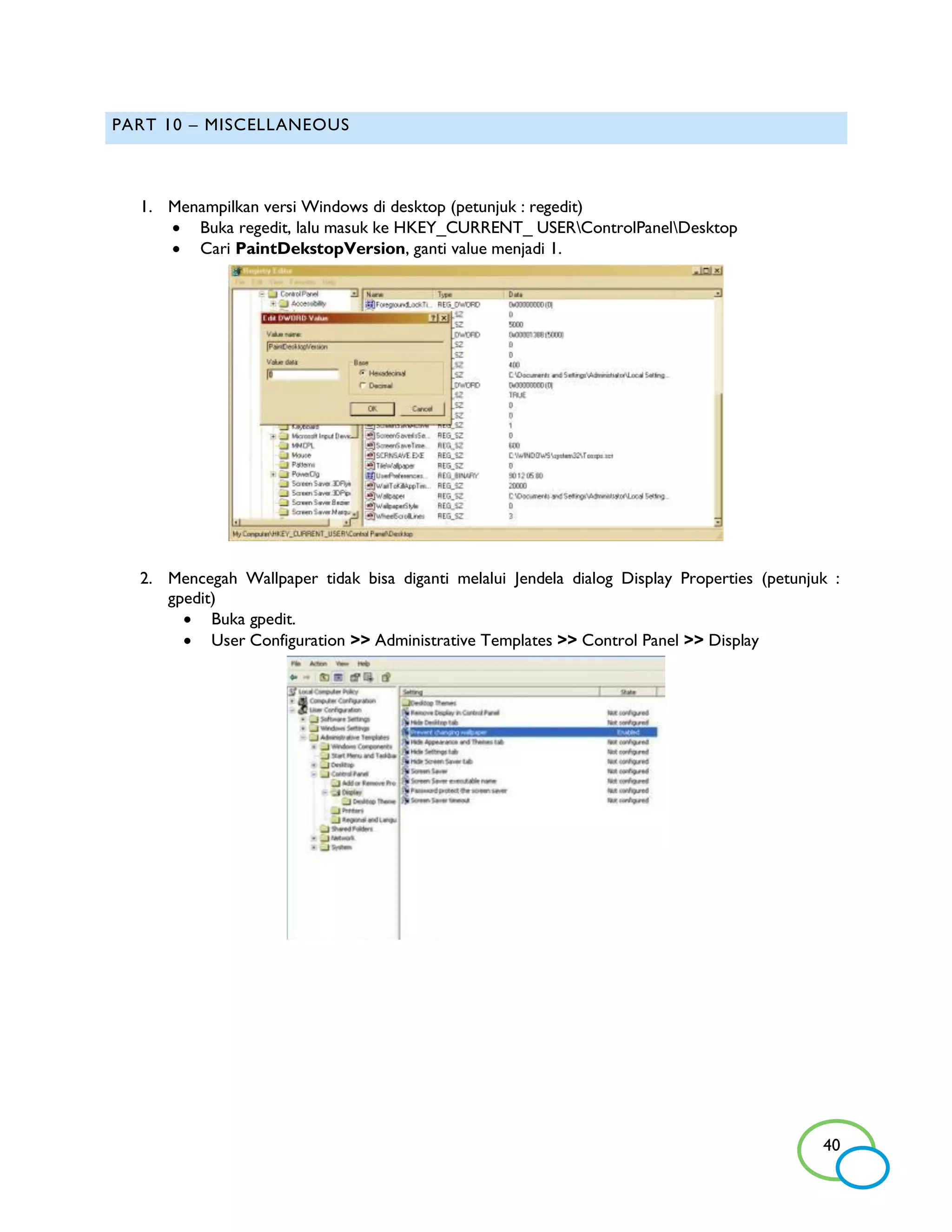 PART 10 – MISCELLANEOUS



  1. Menampilkan versi Windows di desktop (petunjuk : regedit)
      Buka regedit, lalu masuk ke HKEY_CURRENT_ USERControlPanelDesktop
      Cari PaintDekstopVersion, ganti value menjadi 1.




  2. Mencegah Wallpaper tidak bisa diganti melalui Jendela dialog Display Properties (petunjuk :
     gpedit)
        Buka gpedit.
        User Configuration >> Administrative Templates >> Control Panel >> Display




                                                                                             40
 